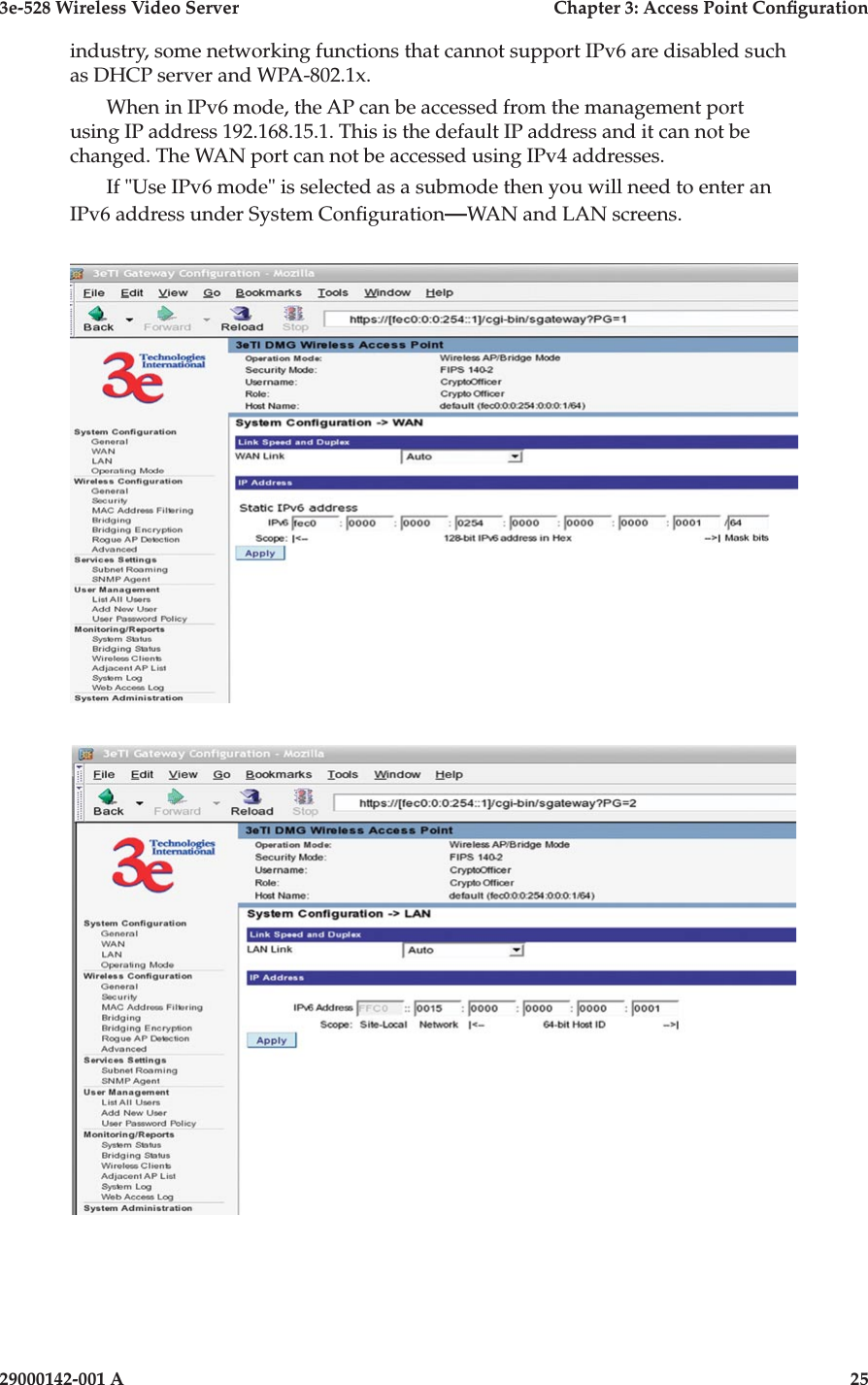 3e-528 Wireless Video Server  Chapter 3: Access Point Conguration24                            29000142-001 A3e-528 Wireless Video Server  Chapter 3: Access Point Conguration29000142-001 A  25industry, some networking functions that cannot support IPv6 are disabled such as DHCP server and WPA-802.1x.When in IPv6 mode, the AP can be accessed from the management port using IP address 192.168.15.1. This is the default IP address and it can not be changed. The WAN port can not be accessed using IPv4 addresses.If &quot;Use IPv6 mode&quot; is selected as a submode then you will need to enter an IPv6 address under System Conguration—WAN and LAN screens.