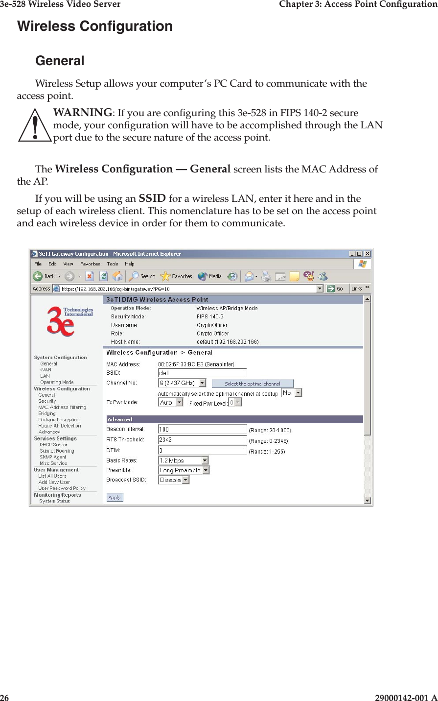 3e-528 Wireless Video Server  Chapter 3: Access Point Conguration26                            29000142-001 A3e-528 Wireless Video Server  Chapter 3: Access Point Conguration29000142-001 A  27Wireless CongurationGeneralWireless Setup allows your computer’s PC Card to communicate with the access point.  WARNING: If you are conguring this 3e-528 in FIPS 140-2 secure mode, your conguration will have to be accomplished through the LAN port due to the secure nature of the access point.The Wireless Conguration — General screen lists the MAC Address of the AP.If you will be using an SSID for a wireless LAN, enter it here and in the setup of each wireless client. This nomenclature has to be set on the access point and each wireless device in order for them to communicate.
