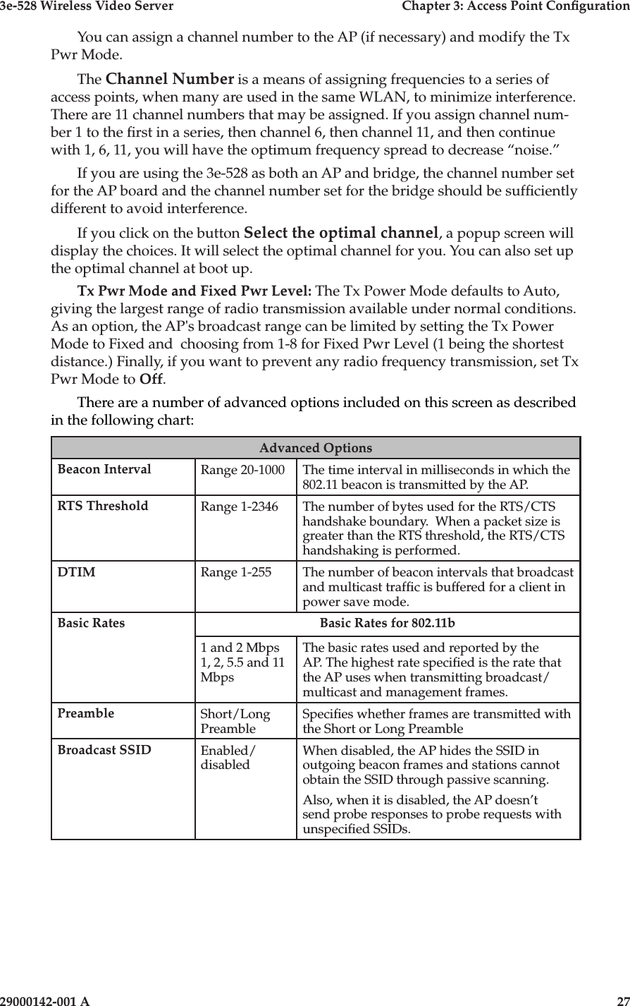3e-528 Wireless Video Server  Chapter 3: Access Point Conguration26                            29000142-001 A3e-528 Wireless Video Server  Chapter 3: Access Point Conguration29000142-001 A  27You can assign a channel number to the AP (if necessary) and modify the Tx Pwr Mode. The Channel Number is a means of assigning frequencies to a series of access points, when many are used in the same WLAN, to minimize interference. There are 11 channel numbers that may be assigned. If you assign channel num-ber 1 to the rst in a series, then channel 6, then channel 11, and then continue with 1, 6, 11, you will have the optimum frequency spread to decrease “noise.”If you are using the 3e-528 as both an AP and bridge, the channel number set for the AP board and the channel number set for the bridge should be sufciently different to avoid interference.If you click on the button Select the optimal channel, a popup screen will display the choices. It will select the optimal channel for you. You can also set up the optimal channel at boot up. Tx Pwr Mode and Fixed Pwr Level: The Tx Power Mode defaults to Auto, giving the largest range of radio transmission available under normal conditions. As an option, the AP&apos;s broadcast range can be limited by setting the Tx Power Mode to Fixed and  choosing from 1-8 for Fixed Pwr Level (1 being the shortest distance.) Finally, if you want to prevent any radio frequency transmission, set Tx Pwr Mode to Off.There are a number of advanced options included on this screen as described in the following chart:Advanced OptionsBeacon Interval Range 20-1000 The time interval in milliseconds in which the 802.11 beacon is transmitted by the AP. RTS Threshold Range 1-2346 The number of bytes used for the RTS/CTS handshake boundary.  When a packet size is greater than the RTS threshold, the RTS/CTS handshaking is performed.DTIM Range 1-255 The number of beacon intervals that broadcast and multicast trafc is buffered for a client in power save mode.Basic Rates Basic Rates for 802.11b1 and 2 Mbps1, 2, 5.5 and 11 MbpsThe basic rates used and reported by the AP. The highest rate specied is the rate that the AP uses when transmitting broadcast/multicast and management frames. Preamble Short/Long PreambleSpecies whether frames are transmitted with the Short or Long PreambleBroadcast SSID Enabled/disabledWhen disabled, the AP hides the SSID in outgoing beacon frames and stations cannot obtain the SSID through passive scanning.Also, when it is disabled, the AP doesn’t send probe responses to probe requests with unspecied SSIDs.
