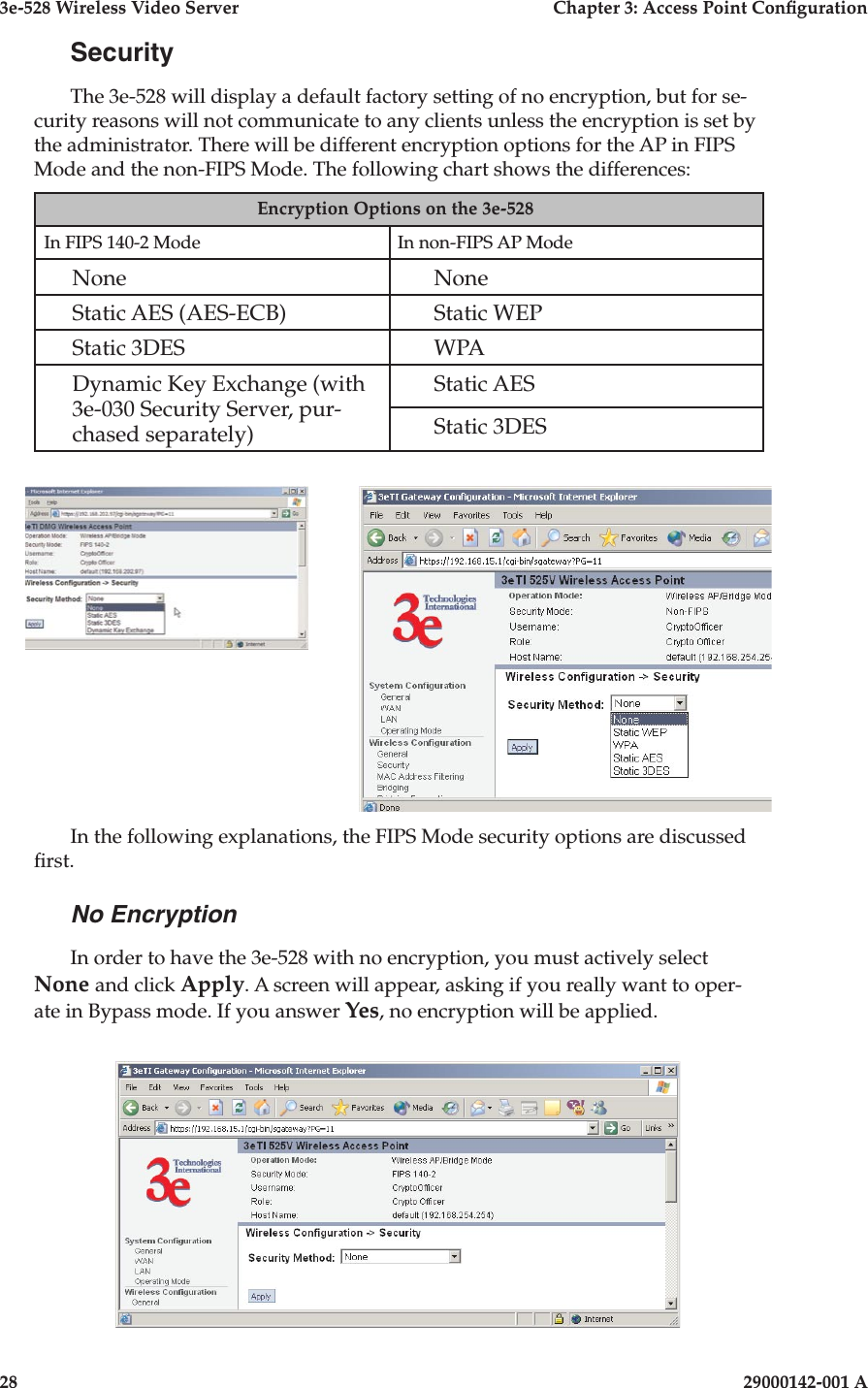 3e-528 Wireless Video Server  Chapter 3: Access Point Conguration28                            29000142-001 A3e-528 Wireless Video Server  Chapter 3: Access Point Conguration29000142-001 A  29SecurityThe 3e-528 will display a default factory setting of no encryption, but for se-curity reasons will not communicate to any clients unless the encryption is set by the administrator. There will be different encryption options for the AP in FIPS Mode and the non-FIPS Mode. The following chart shows the differences:Encryption Options on the 3e-528 In FIPS 140-2 Mode In non-FIPS AP ModeNone NoneStatic AES (AES-ECB) Static WEPStatic 3DES WPADynamic Key Exchange (with 3e-030 Security Server, pur-chased separately)Static AESStatic 3DESIn the following explanations, the FIPS Mode security options are discussed rst.No EncryptionIn order to have the 3e-528 with no encryption, you must actively select None and click Apply. A screen will appear, asking if you really want to oper-ate in Bypass mode. If you answer Yes, no encryption will be applied.