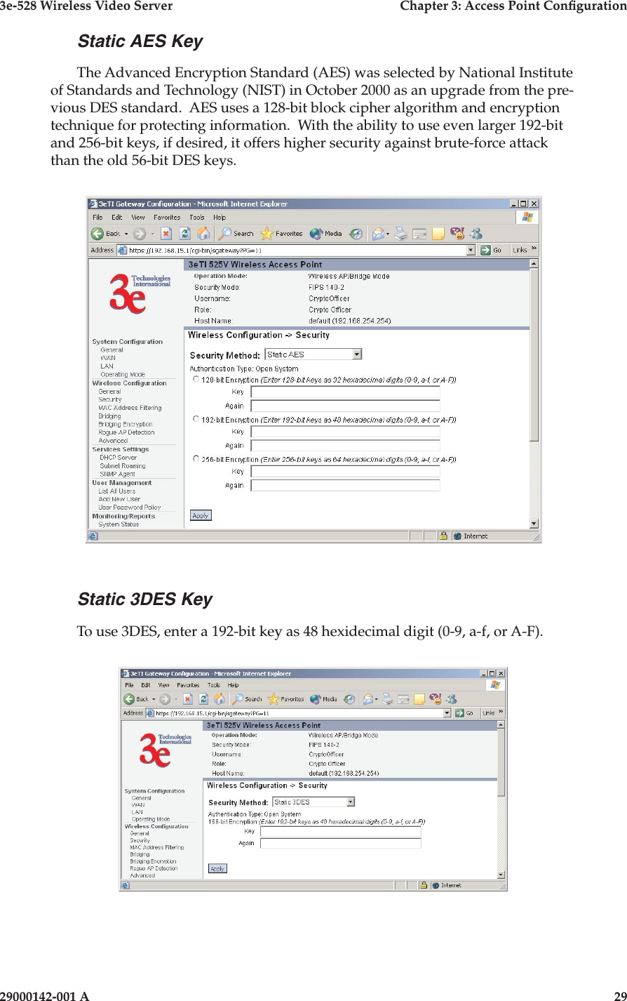 3e-528 Wireless Video Server  Chapter 3: Access Point Conguration28                            29000142-001 A3e-528 Wireless Video Server  Chapter 3: Access Point Conguration29000142-001 A  29Static AES KeyThe Advanced Encryption Standard (AES) was selected by National Institute of Standards and Technology (NIST) in October 2000 as an upgrade from the pre-vious DES standard.  AES uses a 128-bit block cipher algorithm and encryption technique for protecting information.  With the ability to use even larger 192-bit and 256-bit keys, if desired, it offers higher security against brute-force attack than the old 56-bit DES keys. Static 3DES KeyTo use 3DES, enter a 192-bit key as 48 hexidecimal digit (0-9, a-f, or A-F).