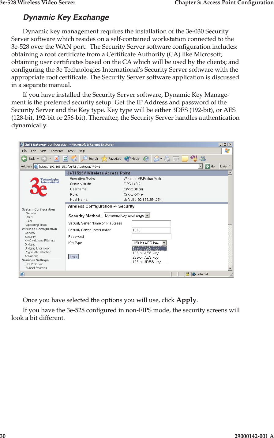 3e-528 Wireless Video Server  Chapter 3: Access Point Conguration30                            29000142-001 A3e-528 Wireless Video Server  Chapter 3: Access Point Conguration29000142-001 A  31Dynamic Key ExchangeDynamic key management requires the installation of the 3e-030 Security Server software which resides on a self-contained workstation connected to the 3e-528 over the WAN port.  The Security Server software conguration includes: obtaining a root certicate from a Certicate Authority (CA) like Microsoft; obtaining user certicates based on the CA which will be used by the clients; and conguring the 3e Technologies International&apos;s Security Server software with the appropriate root certicate. The Security Server software application is discussed in a separate manual.If you have installed the Security Server software, Dynamic Key Manage-ment is the preferred security setup. Get the IP Address and password of the Security Server and the Key type. Key type will be either 3DES (192-bit), or AES (128-bit, 192-bit or 256-bit). Thereafter, the Security Server handles authentication dynamically.Once you have selected the options you will use, click Apply.If you have the 3e-528 congured in non-FIPS mode, the security screens will look a bit different.
