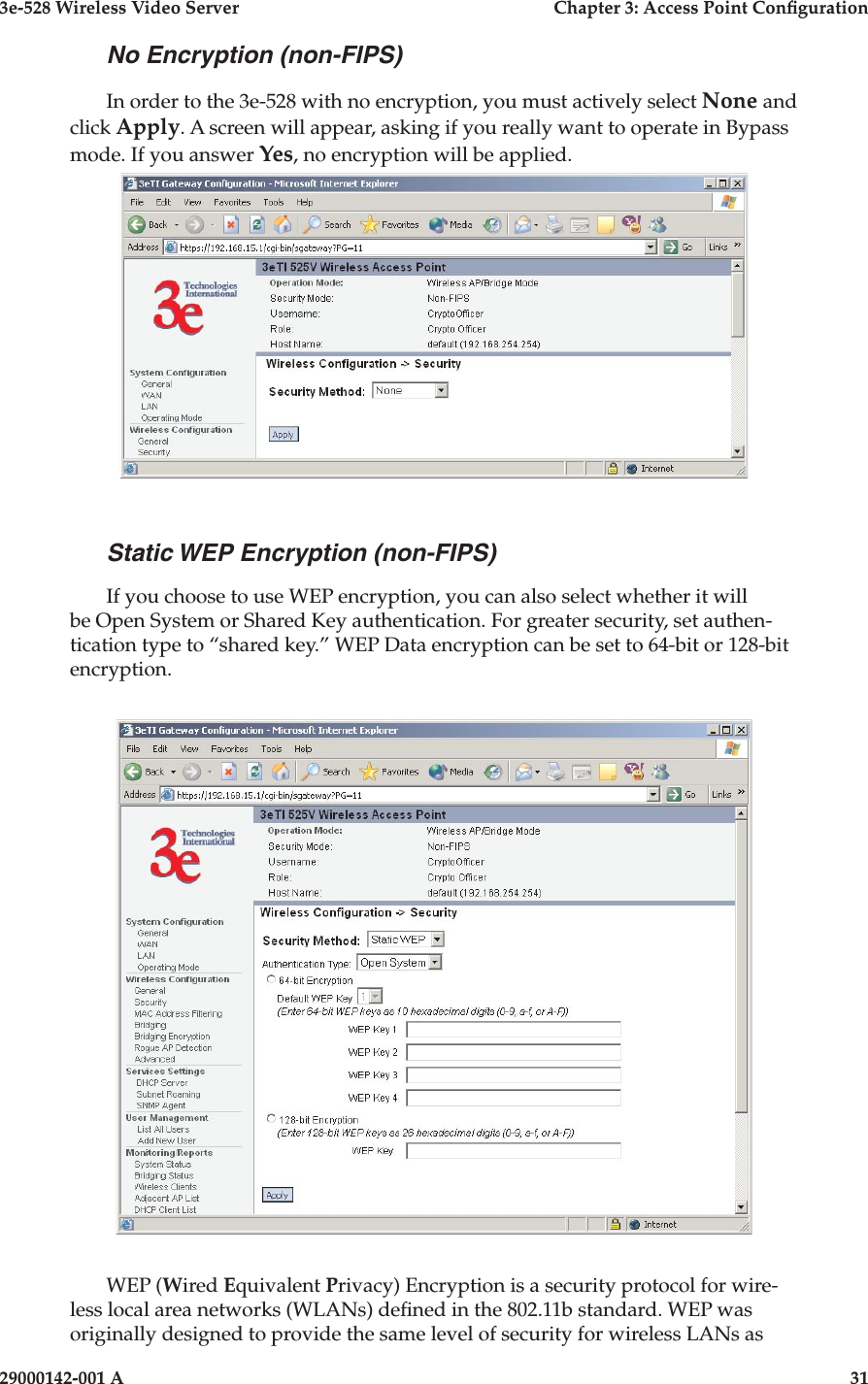 3e-528 Wireless Video Server  Chapter 3: Access Point Conguration30                            29000142-001 A3e-528 Wireless Video Server  Chapter 3: Access Point Conguration29000142-001 A  31No Encryption (non-FIPS)In order to the 3e-528 with no encryption, you must actively select None and click Apply. A screen will appear, asking if you really want to operate in Bypass mode. If you answer Yes, no encryption will be applied.Static WEP Encryption (non-FIPS)If you choose to use WEP encryption, you can also select whether it will be Open System or Shared Key authentication. For greater security, set authen-tication type to “shared key.” WEP Data encryption can be set to 64-bit or 128-bit encryption.WEP (Wired Equivalent Privacy) Encryption is a security protocol for wire-less local area networks (WLANs) dened in the 802.11b standard. WEP was originally designed to provide the same level of security for wireless LANs as 