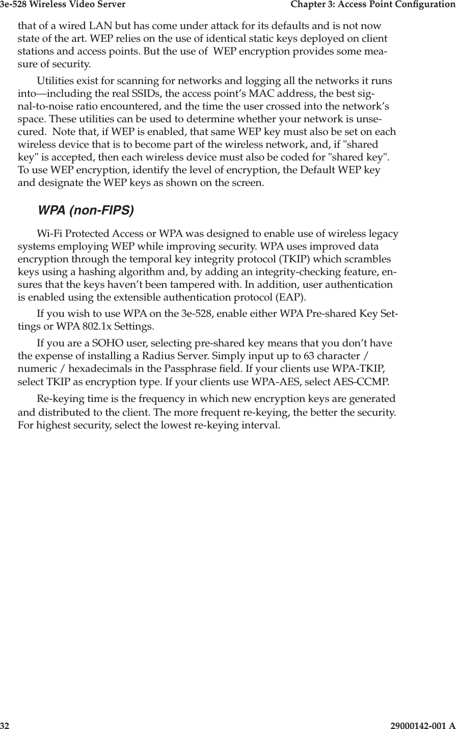3e-528 Wireless Video Server  Chapter 3: Access Point Conguration32                            29000142-001 A3e-528 Wireless Video Server  Chapter 3: Access Point Conguration29000142-001 A  33that of a wired LAN but has come under attack for its defaults and is not now state of the art. WEP relies on the use of identical static keys deployed on client stations and access points. But the use of  WEP encryption provides some mea-sure of security. Utilities exist for scanning for networks and logging all the networks it runs into—including the real SSIDs, the access point’s MAC address, the best sig-nal-to-noise ratio encountered, and the time the user crossed into the network’s space. These utilities can be used to determine whether your network is unse-cured.  Note that, if WEP is enabled, that same WEP key must also be set on each wireless device that is to become part of the wireless network, and, if &quot;shared key&quot; is accepted, then each wireless device must also be coded for &quot;shared key&quot;.  To use WEP encryption, identify the level of encryption, the Default WEP key and designate the WEP keys as shown on the screen.WPA (non-FIPS)Wi-Fi Protected Access or WPA was designed to enable use of wireless legacy systems employing WEP while improving security. WPA uses improved data encryption through the temporal key integrity protocol (TKIP) which scrambles keys using a hashing algorithm and, by adding an integrity-checking feature, en-sures that the keys haven’t been tampered with. In addition, user authentication is enabled using the extensible authentication protocol (EAP). If you wish to use WPA on the 3e-528, enable either WPA Pre-shared Key Set-tings or WPA 802.1x Settings.If you are a SOHO user, selecting pre-shared key means that you don’t have the expense of installing a Radius Server. Simply input up to 63 character / numeric / hexadecimals in the Passphrase eld. If your clients use WPA-TKIP, select TKIP as encryption type. If your clients use WPA-AES, select AES-CCMP. Re-keying time is the frequency in which new encryption keys are generated and distributed to the client. The more frequent re-keying, the better the security. For highest security, select the lowest re-keying interval.