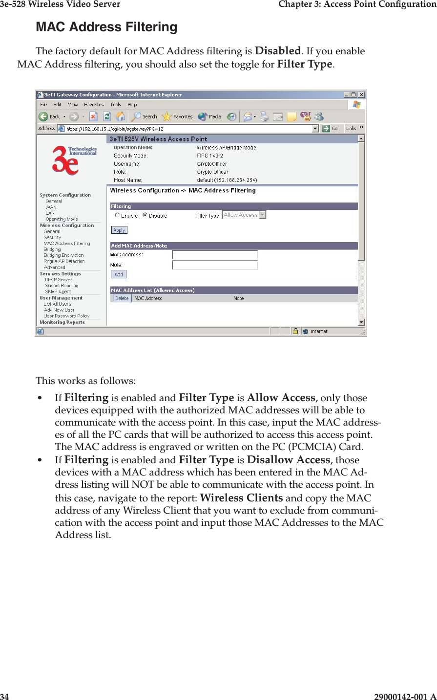 3e-528 Wireless Video Server  Chapter 3: Access Point Conguration34                            29000142-001 A3e-528 Wireless Video Server  Chapter 3: Access Point Conguration29000142-001 A  35MAC Address FilteringThe factory default for MAC Address ltering is Disabled. If you enable MAC Address ltering, you should also set the toggle for Filter Type. This works as follows:•  If Filtering is enabled and Filter Type is Allow Access, only those devices equipped with the authorized MAC addresses will be able to communicate with the access point. In this case, input the MAC address-es of all the PC cards that will be authorized to access this access point. The MAC address is engraved or written on the PC (PCMCIA) Card. •  If Filtering is enabled and Filter Type is Disallow Access, those devices with a MAC address which has been entered in the MAC Ad-dress listing will NOT be able to communicate with the access point. In this case, navigate to the report: Wireless Clients and copy the MAC address of any Wireless Client that you want to exclude from communi-cation with the access point and input those MAC Addresses to the MAC Address list. 