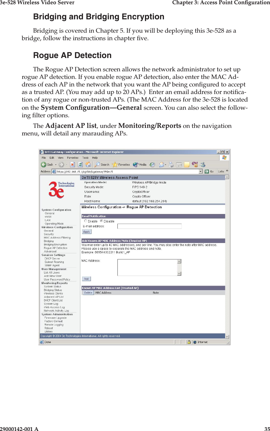 3e-528 Wireless Video Server  Chapter 3: Access Point Conguration34                            29000142-001 A3e-528 Wireless Video Server  Chapter 3: Access Point Conguration29000142-001 A  35Bridging and Bridging EncryptionBridging is covered in Chapter 5. If you will be deploying this 3e-528 as a bridge, follow the instructions in chapter ve.Rogue AP DetectionThe Rogue AP Detection screen allows the network administrator to set up rogue AP detection. If you enable rogue AP detection, also enter the MAC Ad-dress of each AP in the network that you want the AP being congured to accept as a trusted AP. (You may add up to 20 APs.)  Enter an email address for notica-tion of any rogue or non-trusted APs. (The MAC Address for the 3e-528 is located on the System Conguration—General screen. You can also select the follow-ing lter options.The Adjacent AP list, under Monitoring/Reports on the navigation menu, will detail any marauding APs.