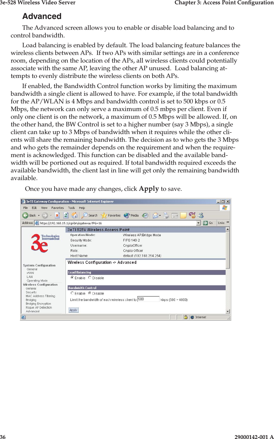 3e-528 Wireless Video Server  Chapter 3: Access Point Conguration36                            29000142-001 A3e-528 Wireless Video Server  Chapter 3: Access Point Conguration29000142-001 A  37AdvancedThe Advanced screen allows you to enable or disable load balancing and to control bandwidth.Load balancing is enabled by default. The load balancing feature balances the wireless clients between APs.  If two APs with similar settings are in a conference room, depending on the location of the APs, all wireless clients could potentially associate with the same AP, leaving the other AP unused.  Load balancing at-tempts to evenly distribute the wireless clients on both APs.If enabled, the Bandwidth Control function works by limiting the maximum bandwidth a single client is allowed to have. For example, if the total bandwidth for the AP/WLAN is 4 Mbps and bandwidth control is set to 500 kbps or 0.5 Mbps, the network can only serve a maximum of 0.5 mbps per client. Even if only one client is on the network, a maximum of 0.5 Mbps will be allowed. If, on the other hand, the BW Control is set to a higher number (say 3 Mbps), a single client can take up to 3 Mbps of bandwidth when it requires while the other cli-ents will share the remaining bandwidth. The decision as to who gets the 3 Mbps and who gets the remainder depends on the requirement and when the require-ment is acknowledged. This function can be disabled and the available band-width will be portioned out as required. If total bandwidth required exceeds the available bandwidth, the client last in line will get only the remaining bandwidth available.Once you have made any changes, click Apply to save.