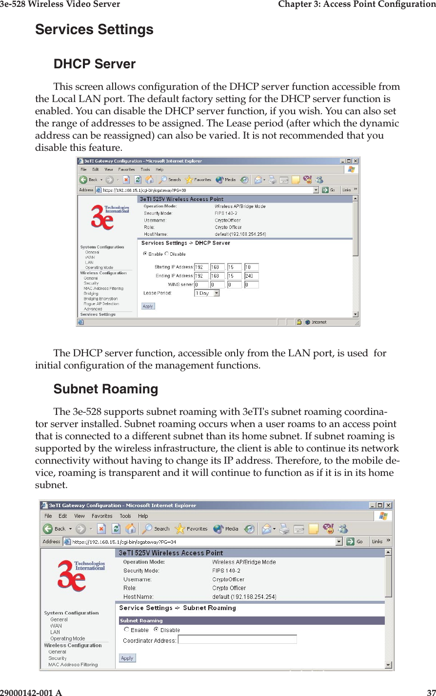 3e-528 Wireless Video Server  Chapter 3: Access Point Conguration36                            29000142-001 A3e-528 Wireless Video Server  Chapter 3: Access Point Conguration29000142-001 A  37Services SettingsDHCP ServerThis screen allows conguration of the DHCP server function accessible from the Local LAN port. The default factory setting for the DHCP server function is enabled. You can disable the DHCP server function, if you wish. You can also set the range of addresses to be assigned. The Lease period (after which the dynamic address can be reassigned) can also be varied. It is not recommended that you disable this feature.The DHCP server function, accessible only from the LAN port, is used  for initial conguration of the management functions.Subnet RoamingThe 3e-528 supports subnet roaming with 3eTI&apos;s subnet roaming coordina-tor server installed. Subnet roaming occurs when a user roams to an access point that is connected to a different subnet than its home subnet. If subnet roaming is supported by the wireless infrastructure, the client is able to continue its network connectivity without having to change its IP address. Therefore, to the mobile de-vice, roaming is transparent and it will continue to function as if it is in its home subnet.
