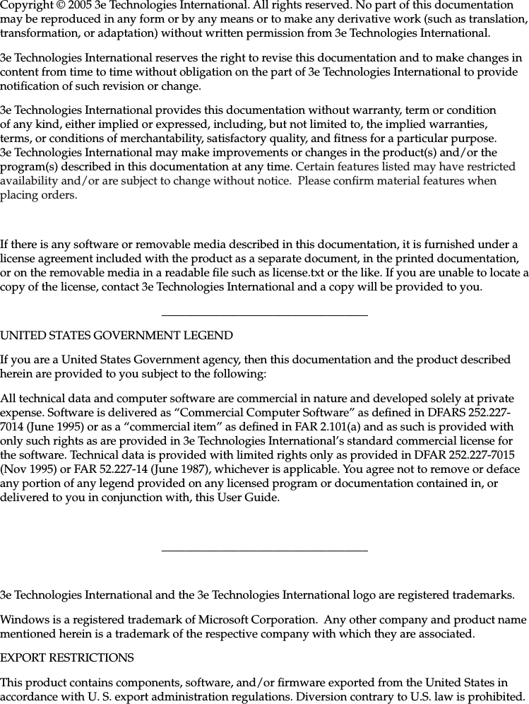   29000141-001 A                             iiiCopyright © 2005 3e Technologies International. All rights reserved. No part of this documentation may be reproduced in any form or by any means or to make any derivative work (such as translation, transformation, or adaptation) without written permission from 3e Technologies International.3e Technologies International reserves the right to revise this documentation and to make changes in content from time to time without obligation on the part of 3e Technologies International to provide notication of such revision or change.3e Technologies International provides this documentation without warranty, term or condition of any kind, either implied or expressed, including, but not limited to, the implied warranties, terms, or conditions of merchantability, satisfactory quality, and tness for a particular purpose. 3e Technologies International may make improvements or changes in the product(s) and/or the program(s) described in this documentation at any time. Certain features listed may have restricted availability and/or are subject to change without notice.  Please conrm material features when placing orders.If there is any software or removable media described in this documentation, it is furnished under a license agreement included with the product as a separate document, in the printed documentation, or on the removable media in a readable le such as license.txt or the like. If you are unable to locate a copy of the license, contact 3e Technologies International and a copy will be provided to you.___________________________________UNITED STATES GOVERNMENT LEGENDIf you are a United States Government agency, then this documentation and the product described herein are provided to you subject to the following:All technical data and computer software are commercial in nature and developed solely at private expense. Software is delivered as “Commercial Computer Software” as dened in DFARS 252.227-7014 (June 1995) or as a “commercial item” as dened in FAR 2.101(a) and as such is provided with only such rights as are provided in 3e Technologies International’s standard commercial license for the software. Technical data is provided with limited rights only as provided in DFAR 252.227-7015 (Nov 1995) or FAR 52.227-14 (June 1987), whichever is applicable. You agree not to remove or deface any portion of any legend provided on any licensed program or documentation contained in, or delivered to you in conjunction with, this User Guide.___________________________________3e Technologies International and the 3e Technologies International logo are registered trademarks.Windows is a registered trademark of Microsoft Corporation.  Any other company and product name mentioned herein is a trademark of the respective company with which they are associated.EXPORT RESTRICTIONSThis product contains components, software, and/or rmware exported from the United States in accordance with U. S. export administration regulations. Diversion contrary to U.S. law is prohibited.