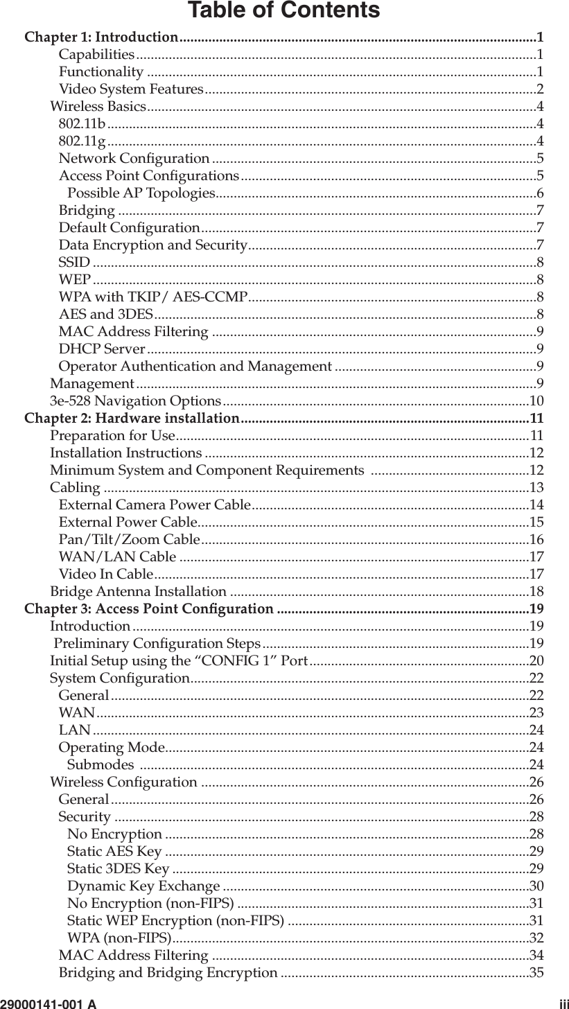   29000141-001 A                             iiiTable of ContentsChapter 1: Introduction...................................................................................................1Capabilities...............................................................................................................1Functionality ............................................................................................................1Video System Features............................................................................................2Wireless Basics............................................................................................................4802.11b.......................................................................................................................4802.11g.......................................................................................................................4Network Conguration ..........................................................................................5Access Point Congurations..................................................................................5Possible AP Topologies.........................................................................................6Bridging ....................................................................................................................7Default Conguration.............................................................................................7Data Encryption and Security................................................................................7SSID ...........................................................................................................................8WEP ...........................................................................................................................8WPA with TKIP/ AES-CCMP................................................................................8AES and 3DES..........................................................................................................8MAC Address Filtering ..........................................................................................9DHCP Server............................................................................................................9Operator Authentication and Management ........................................................9Management...............................................................................................................93e-528 Navigation Options.....................................................................................10Chapter 2: Hardware installation................................................................................11Preparation for Use..................................................................................................11Installation Instructions ..........................................................................................12Minimum System and Component Requirements  ............................................12Cabling ......................................................................................................................13External Camera Power Cable.............................................................................14External Power Cable............................................................................................15Pan/Tilt/Zoom Cable...........................................................................................16WAN/LAN Cable .................................................................................................17Video In Cable........................................................................................................17Bridge Antenna Installation ...................................................................................18Chapter 3: Access Point Conguration ......................................................................19Introduction ..............................................................................................................19 Preliminary Conguration Steps..........................................................................19Initial Setup using the “CONFIG 1” Port.............................................................20System Conguration..............................................................................................22General....................................................................................................................22WAN........................................................................................................................23LAN .........................................................................................................................24Operating Mode.....................................................................................................24Submodes ............................................................................................................24Wireless Conguration ...........................................................................................26General....................................................................................................................26Security ...................................................................................................................28No Encryption .....................................................................................................28Static AES Key .....................................................................................................29Static 3DES Key ...................................................................................................29Dynamic Key Exchange .....................................................................................30No Encryption (non-FIPS) .................................................................................31Static WEP Encryption (non-FIPS) ...................................................................31WPA (non-FIPS)...................................................................................................32MAC Address Filtering ........................................................................................34Bridging and Bridging Encryption .....................................................................35