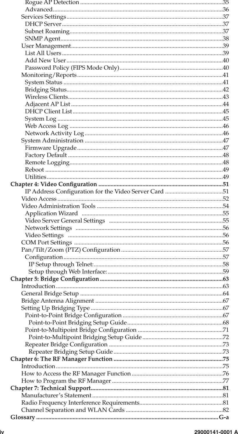 iv                        29000141-0001 ARogue AP Detection ..............................................................................................35Advanced................................................................................................................36Services Settings.......................................................................................................37DHCP Server..........................................................................................................37Subnet Roaming.....................................................................................................37SNMP Agent...........................................................................................................38User Management....................................................................................................39List All Users ..........................................................................................................39Add New User .......................................................................................................40Password Policy (FIPS Mode Only)....................................................................40Monitoring/Reports................................................................................................41System Status .........................................................................................................41Bridging Status.......................................................................................................42Wireless Clients......................................................................................................43Adjacent AP List ....................................................................................................44DHCP Client List...................................................................................................45System Log .............................................................................................................45Web Access Log .....................................................................................................46Network Activity Log ...........................................................................................46System Administration ...........................................................................................47Firmware Upgrade................................................................................................47Factory Default ......................................................................................................48Remote Logging.....................................................................................................48Reboot .....................................................................................................................49Utilities....................................................................................................................49Chapter 4: Video Conguration ..................................................................................51IP Address Conguration for the Video Server Card ......................................51Video Access .............................................................................................................52Video Administration Tools ...................................................................................54Application Wizard   .............................................................................................55Video Server General Settings   ...........................................................................55Network Settings  .................................................................................................56Video Settings   ......................................................................................................56COM Port Settings  ..................................................................................................56Pan/Tilt/Zoom (PTZ) Conguration ...................................................................57Conguration.........................................................................................................57IP Setup through Telnet:.....................................................................................58Setup through Web Interface:............................................................................59Chapter 5: Bridge Conguration .................................................................................63Introduction ..............................................................................................................63General Bridge Setup ..............................................................................................64Bridge Antenna Alignment ....................................................................................67Setting Up Bridging Type .......................................................................................67Point-to-Point Bridge Conguration ..................................................................67Point-to-Point Bridging Setup Guide...............................................................68Point-to-Multipoint Bridge Conguration ........................................................71Point-to-Multipoint Bridging Setup Guide .....................................................72Repeater Bridge Conguration ...........................................................................73Repeater Bridging Setup Guide ........................................................................73Chapter 6: The RF Manager Function ........................................................................75Introduction ..............................................................................................................75How to Access the RF Manager Function ............................................................76How to Program the RF Manager .........................................................................77Chapter 7: Technical Support.......................................................................................81Manufacturer’s Statement ......................................................................................81Radio Frequency Interference Requirements.......................................................81Channel Separation and WLAN Cards ................................................................82Glossary ........................................................................................................................G-a