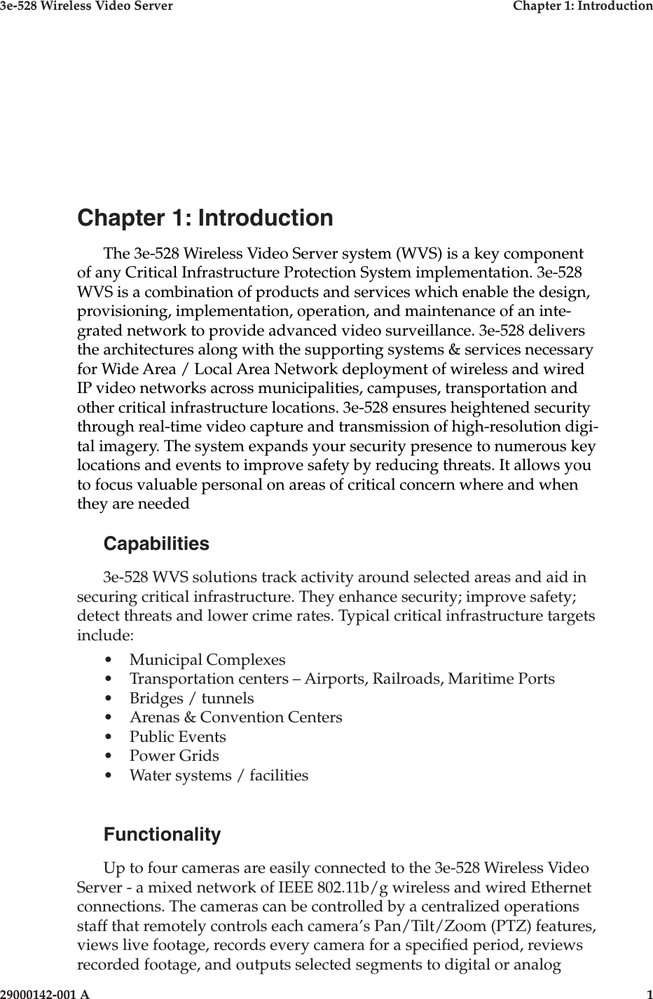 3e-528 Wireless Video Server  Chapter 1: Introduction29000142-001 A  1Chapter 1: IntroductionThe 3e-528 Wireless Video Server system (WVS) is a key component of any Critical Infrastructure Protection System implementation. 3e-528 WVS is a combination of products and services which enable the design, provisioning, implementation, operation, and maintenance of an inte-grated network to provide advanced video surveillance. 3e-528 delivers the architectures along with the supporting systems &amp; services necessary for Wide Area / Local Area Network deployment of wireless and wired IP video networks across municipalities, campuses, transportation and other critical infrastructure locations. 3e-528 ensures heightened security through real-time video capture and transmission of high-resolution digi-tal imagery. The system expands your security presence to numerous key locations and events to improve safety by reducing threats. It allows you to focus valuable personal on areas of critical concern where and when they are needed Capabilities3e-528 WVS solutions track activity around selected areas and aid in securing critical infrastructure. They enhance security; improve safety; detect threats and lower crime rates. Typical critical infrastructure targets include:•  Municipal Complexes•  Transportation centers – Airports, Railroads, Maritime Ports•  Bridges / tunnels•  Arenas &amp; Convention Centers•  Public Events•  Power Grids•  Water systems / facilitiesFunctionalityUp to four cameras are easily connected to the 3e-528 Wireless Video Server - a mixed network of IEEE 802.11b/g wireless and wired Ethernet connections. The cameras can be controlled by a centralized operations staff that remotely controls each camera’s Pan/Tilt/Zoom (PTZ) features, views live footage, records every camera for a specied period, reviews recorded footage, and outputs selected segments to digital or analog 