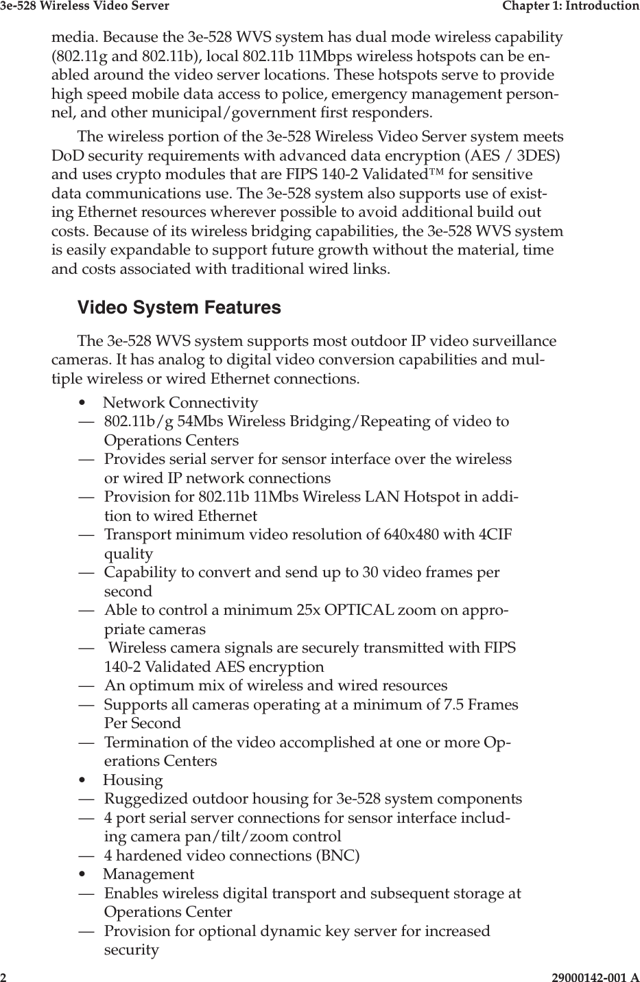 3e-528 Wireless Video Server  Chapter 1: Introduction2                    29000142-001 A3e-528 Wireless Video Server  Chapter 1: Introduction29000142-001 A  3media. Because the 3e-528 WVS system has dual mode wireless capability (802.11g and 802.11b), local 802.11b 11Mbps wireless hotspots can be en-abled around the video server locations. These hotspots serve to provide high speed mobile data access to police, emergency management person-nel, and other municipal/government rst responders.The wireless portion of the 3e-528 Wireless Video Server system meets DoD security requirements with advanced data encryption (AES / 3DES) and uses crypto modules that are FIPS 140-2 Validated™ for sensitive data communications use. The 3e-528 system also supports use of exist-ing Ethernet resources wherever possible to avoid additional build out costs. Because of its wireless bridging capabilities, the 3e-528 WVS system is easily expandable to support future growth without the material, time and costs associated with traditional wired links.Video System FeaturesThe 3e-528 WVS system supports most outdoor IP video surveillance cameras. It has analog to digital video conversion capabilities and mul-tiple wireless or wired Ethernet connections. •  Network Connectivity—   802.11b/g 54Mbs Wireless Bridging/Repeating of video to Operations Centers—   Provides serial server for sensor interface over the wireless or wired IP network connections—   Provision for 802.11b 11Mbs Wireless LAN Hotspot in addi-tion to wired Ethernet—   Transport minimum video resolution of 640x480 with 4CIF quality—   Capability to convert and send up to 30 video frames per second—   Able to control a minimum 25x OPTICAL zoom on appro-priate cameras—   Wireless camera signals are securely transmitted with FIPS 140-2 Validated AES encryption—   An optimum mix of wireless and wired resources —   Supports all cameras operating at a minimum of 7.5 Frames Per Second—   Termination of the video accomplished at one or more Op-erations Centers•  Housing—   Ruggedized outdoor housing for 3e-528 system components—   4 port serial server connections for sensor interface includ-ing camera pan/tilt/zoom control —  4 hardened video connections (BNC) •  Management—   Enables wireless digital transport and subsequent storage at Operations Center—   Provision for optional dynamic key server for increased security