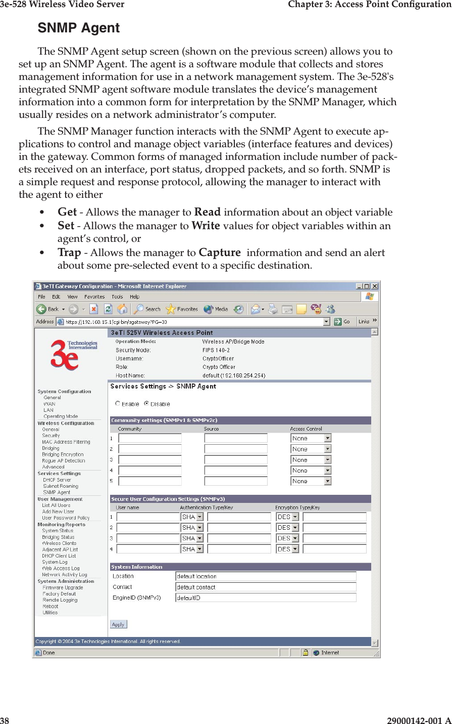 3e-528 Wireless Video Server  Chapter 3: Access Point Conguration38                            29000142-001 A3e-528 Wireless Video Server  Chapter 3: Access Point Conguration29000142-001 A  39SNMP AgentThe SNMP Agent setup screen (shown on the previous screen) allows you to set up an SNMP Agent. The agent is a software module that collects and stores management information for use in a network management system. The 3e-528&apos;s integrated SNMP agent software module translates the device’s management information into a common form for interpretation by the SNMP Manager, which usually resides on a network administrator’s computer.  The SNMP Manager function interacts with the SNMP Agent to execute ap-plications to control and manage object variables (interface features and devices) in the gateway. Common forms of managed information include number of pack-ets received on an interface, port status, dropped packets, and so forth. SNMP is a simple request and response protocol, allowing the manager to interact with the agent to either•  Get - Allows the manager to Read information about an object variable•  Set - Allows the manager to Write values for object variables within an agent’s control, or •  Trap - Allows the manager to Capture  information and send an alert about some pre-selected event to a specic destination.
