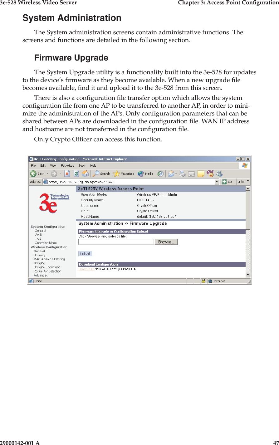 3e-528 Wireless Video Server  Chapter 3: Access Point Conguration46                            29000142-001 A3e-528 Wireless Video Server  Chapter 3: Access Point Conguration29000142-001 A  47System AdministrationThe System administration screens contain administrative functions. The screens and functions are detailed in the following section. Firmware UpgradeThe System Upgrade utility is a functionality built into the 3e-528 for updates to the device’s rmware as they become available. When a new upgrade le becomes available, nd it and upload it to the 3e-528 from this screen. There is also a conguration le transfer option which allows the system conguration le from one AP to be transferred to another AP, in order to mini-mize the administration of the APs. Only conguration parameters that can be shared between APs are downloaded in the conguration le. WAN IP address and hostname are not transferred in the conguration le. Only Crypto Ofcer can access this function.