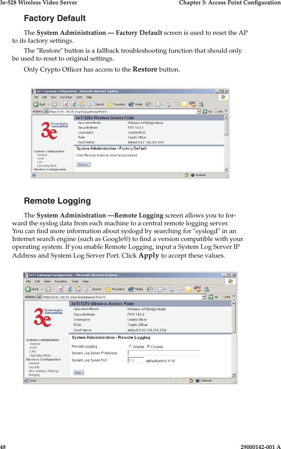 3e-528 Wireless Video Server  Chapter 3: Access Point Conguration48                            29000142-001 A3e-528 Wireless Video Server  Chapter 3: Access Point Conguration29000142-001 A  49Factory DefaultThe System Administration — Factory Default screen is used to reset the AP to its factory settings.The &quot;Restore&quot; button is a fallback troubleshooting function that should only be used to reset to original settings. Only Crypto Ofcer has access to the Restore button.Remote LoggingThe System Administration —Remote Logging screen allows you to for-ward the syslog data from each machine to a central remote logging server. You can nd more information about syslogd by searching for &quot;syslogd&quot; in an Internet search engine (such as Google®) to nd a version compatible with your operating system. If you enable Remote Logging, input a System Log Server IP Address and System Log Server Port. Click Apply to accept these values. 