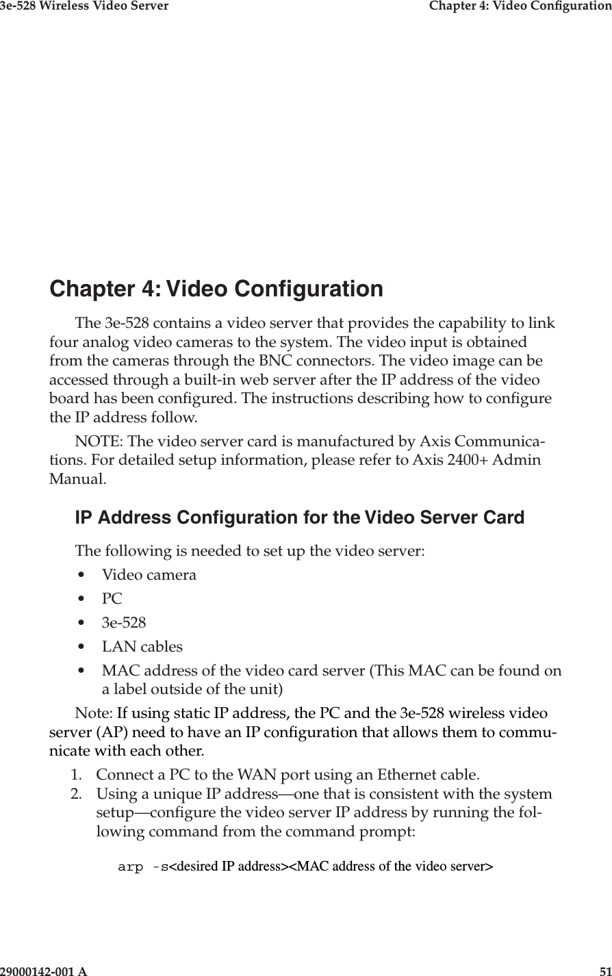 3e-528 Wireless Video Server  Chapter 4: Video Conguration29000142-001 A                            51Chapter 4: Video CongurationThe 3e-528 contains a video server that provides the capability to link four analog video cameras to the system. The video input is obtained from the cameras through the BNC connectors. The video image can be accessed through a built-in web server after the IP address of the video board has been congured. The instructions describing how to congure the IP address follow.NOTE: The video server card is manufactured by Axis Communica-tions. For detailed setup information, please refer to Axis 2400+ Admin Manual.IP Address Conguration for the Video Server CardThe following is needed to set up the video server:•  Video camera•  PC•  3e-528•  LAN cables•  MAC address of the video card server (This MAC can be found on a label outside of the unit)Note: If using static IP address, the PC and the 3e-528 wireless video server (AP) need to have an IP conguration that allows them to commu-nicate with each other.1.  Connect a PC to the WAN port using an Ethernet cable.2.  Using a unique IP address—one that is consistent with the system setup—congure the video server IP address by running the fol-lowing command from the command prompt:arp -s&lt;desired IP address&gt;&lt;MAC address of the video server&gt;