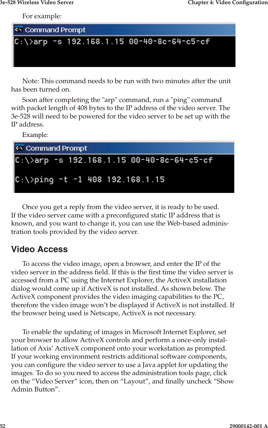 3e-528 Wireless Video Server  Chapter 4: Video Conguration52                            29000142-001 A3e-528 Wireless Video Server  Chapter 4: Video Conguration29000142-001 A                            53For example:Note: This command needs to be run with two minutes after the unit has been turned on.Soon after completing the &quot;arp&quot; command, run a &quot;ping&quot; command with packet length of 408 bytes to the IP address of the video server. The 3e-528 will need to be powered for the video server to be set up with the IP address.Example:Once you get a reply from the video server, it is ready to be used. If the video server came with a precongured static IP address that is known, and you want to change it, you can use the Web-based adminis-tration tools provided by the video server.Video AccessTo access the video image, open a browser, and enter the IP of the video server in the address eld. If this is the rst time the video server is accessed from a PC using the Internet Explorer, the ActiveX installation dialog would come up if ActiveX is not installed. As shown below. The ActiveX component provides the video imaging capabilities to the PC, therefore the video image won’t be displayed if ActiveX is not installed. If the browser being used is Netscape, ActiveX is not necessary.To enable the updating of images in Microsoft Internet Explorer, set your browser to allow ActiveX controls and perform a once-only instal-lation of Axis’ ActiveX component onto your workstation as prompted. If your working environment restricts additional software components, you can congure the video server to use a Java applet for updating the images. To do so you need to access the administration tools page, click on the “Video Server” icon, then on “Layout”, and nally uncheck “Show Admin Button”.