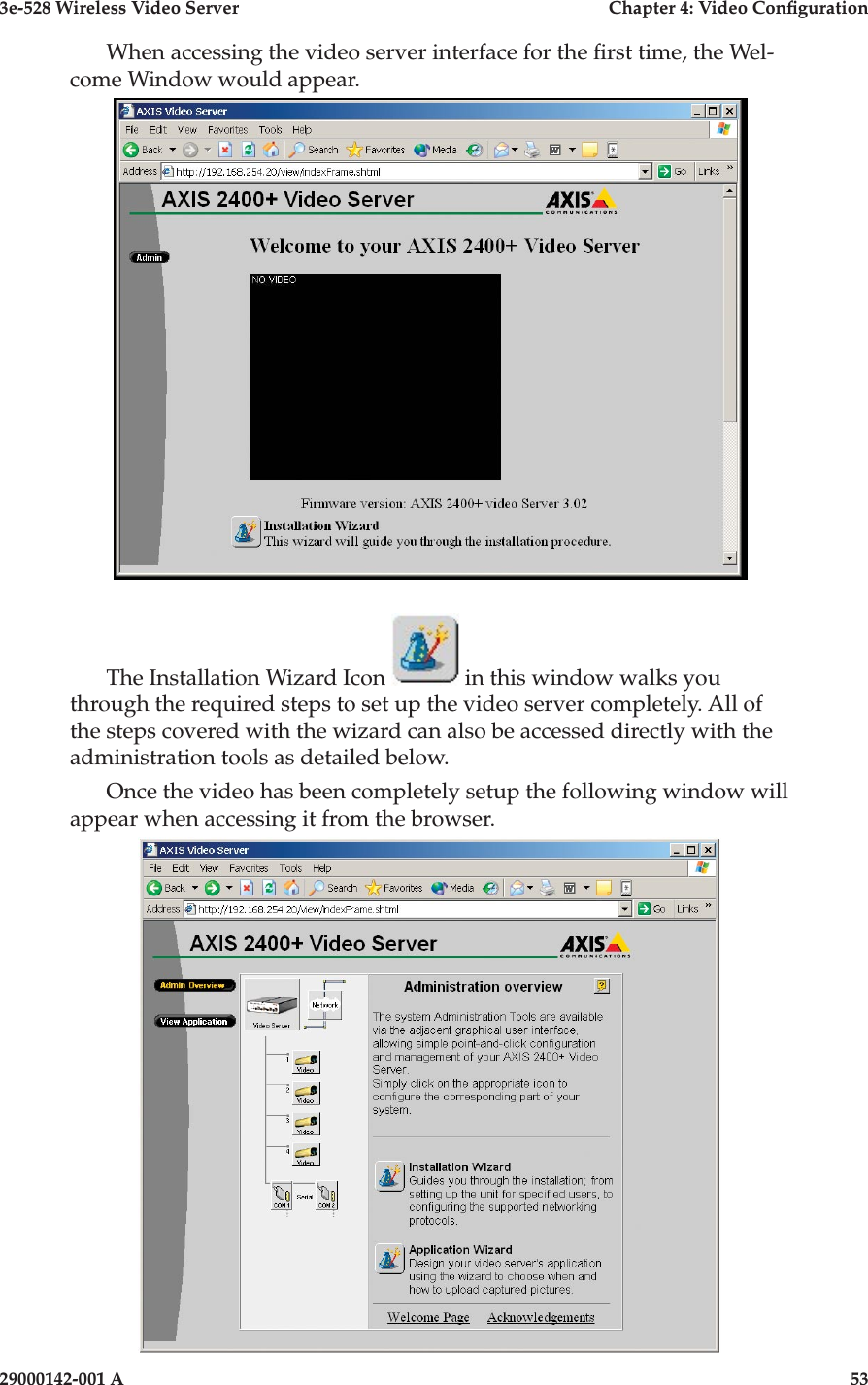 3e-528 Wireless Video Server  Chapter 4: Video Conguration52                            29000142-001 A3e-528 Wireless Video Server  Chapter 4: Video Conguration29000142-001 A                            53When accessing the video server interface for the rst time, the Wel-come Window would appear. The Installation Wizard Icon   in this window walks you through the required steps to set up the video server completely. All of the steps covered with the wizard can also be accessed directly with the administration tools as detailed below. Once the video has been completely setup the following window will appear when accessing it from the browser.