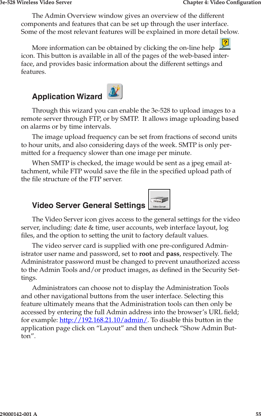 3e-528 Wireless Video Server  Chapter 4: Video Conguration54                            29000142-001 A3e-528 Wireless Video Server  Chapter 4: Video Conguration29000142-001 A                            55The Admin Overview window gives an overview of the different components and features that can be set up through the user interface. Some of the most relevant features will be explained in more detail below. More information can be obtained by clicking the on-line help icon. This button is available in all of the pages of the web-based inter-face, and provides basic information about the different settings and features. Application Wizard  Through this wizard you can enable the 3e-528 to upload images to a remote server through FTP, or by SMTP.  It allows image uploading based on alarms or by time intervals. The image upload frequency can be set from fractions of second units to hour units, and also considering days of the week. SMTP is only per-mitted for a frequency slower than one image per minute.When SMTP is checked, the image would be sent as a jpeg email at-tachment, while FTP would save the le in the specied upload path of the le structure of the FTP server. Video Server General Settings  The Video Server icon gives access to the general settings for the video server, including: date &amp; time, user accounts, web interface layout, log les, and the option to setting the unit to factory default values.The video server card is supplied with one pre-congured Admin-istrator user name and password, set to root and pass, respectively. The Administrator password must be changed to prevent unauthorized access to the Admin Tools and/or product images, as dened in the Security Set-tings. Administrators can choose not to display the Administration Tools and other navigational buttons from the user interface. Selecting this feature ultimately means that the Administration tools can then only be accessed by entering the full Admin address into the browser’s URL eld; for example: http://192.168.21.10/admin/. To disable this button in the application page click on “Layout” and then uncheck “Show Admin But-ton”.