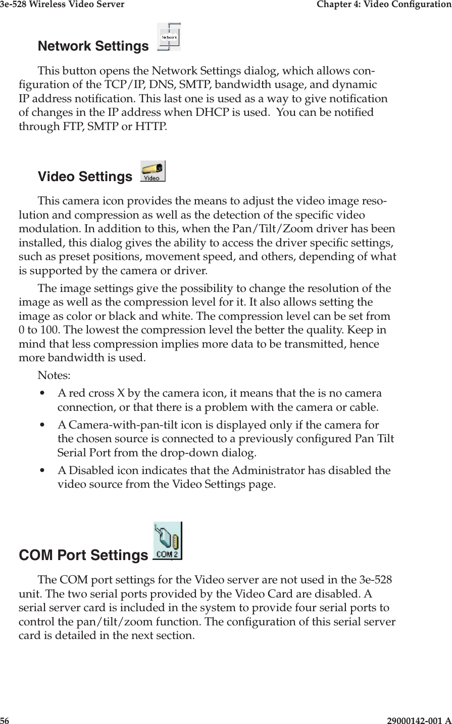 3e-528 Wireless Video Server  Chapter 4: Video Conguration56                            29000142-001 A3e-528 Wireless Video Server  Chapter 4: Video Conguration29000142-001 A                            57Network Settings  This button opens the Network Settings dialog, which allows con-guration of the TCP/IP, DNS, SMTP, bandwidth usage, and dynamic IP address notication. This last one is used as a way to give notication of changes in the IP address when DHCP is used.  You can be notied through FTP, SMTP or HTTP. Video Settings  This camera icon provides the means to adjust the video image reso-lution and compression as well as the detection of the specic video modulation. In addition to this, when the Pan/Tilt/Zoom driver has been installed, this dialog gives the ability to access the driver specic settings, such as preset positions, movement speed, and others, depending of what is supported by the camera or driver. The image settings give the possibility to change the resolution of the image as well as the compression level for it. It also allows setting the image as color or black and white. The compression level can be set from 0 to 100. The lowest the compression level the better the quality. Keep in mind that less compression implies more data to be transmitted, hence more bandwidth is used. Notes: •  A red cross X by the camera icon, it means that the is no camera connection, or that there is a problem with the camera or cable.•  A Camera-with-pan-tilt icon is displayed only if the camera for the chosen source is connected to a previously congured Pan Tilt Serial Port from the drop-down dialog. •  A Disabled icon indicates that the Administrator has disabled the video source from the Video Settings page.COM Port Settings The COM port settings for the Video server are not used in the 3e-528 unit. The two serial ports provided by the Video Card are disabled. A serial server card is included in the system to provide four serial ports to control the pan/tilt/zoom function. The conguration of this serial server card is detailed in the next section.