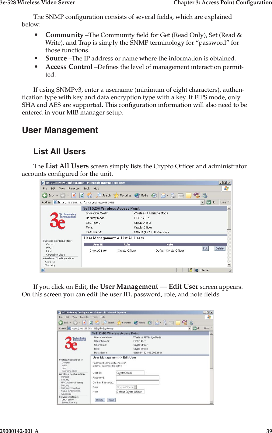 3e-528 Wireless Video Server  Chapter 3: Access Point Conguration38                            29000142-001 A3e-528 Wireless Video Server  Chapter 3: Access Point Conguration29000142-001 A  39The SNMP conguration consists of several elds, which are explained below:•  Community –The Community eld for Get (Read Only), Set (Read &amp; Write), and Trap is simply the SNMP terminology for “password” for those functions. •  Source –The IP address or name where the information is obtained.•  Access Control –Denes the level of management interaction permit-ted.If using SNMPv3, enter a username (minimum of eight characters), authen-tication type with key and data encryption type with a key. If FIPS mode, only SHA and AES are supported. This conguration information will also need to be entered in your MIB manager setup.User ManagementList All UsersThe List All Users screen simply lists the Crypto Ofcer and administrator accounts congured for the unit.If you click on Edit, the User Management — Edit User screen appears.  On this screen you can edit the user ID, password, role, and note elds.