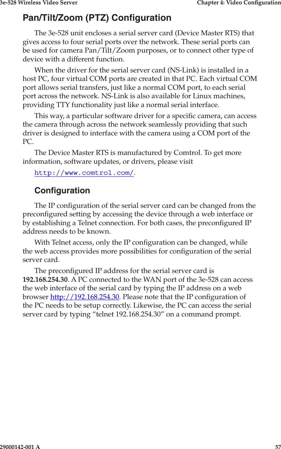 3e-528 Wireless Video Server  Chapter 4: Video Conguration56                            29000142-001 A3e-528 Wireless Video Server  Chapter 4: Video Conguration29000142-001 A                            57Pan/Tilt/Zoom (PTZ) CongurationThe 3e-528 unit encloses a serial server card (Device Master RTS) that gives access to four serial ports over the network. These serial ports can be used for camera Pan/Tilt/Zoom purposes, or to connect other type of device with a different function.When the driver for the serial server card (NS-Link) is installed in a host PC, four virtual COM ports are created in that PC. Each virtual COM port allows serial transfers, just like a normal COM port, to each serial port across the network. NS-Link is also available for Linux machines, providing TTY functionality just like a normal serial interface.This way, a particular software driver for a specic camera, can access the camera through across the network seamlessly providing that such driver is designed to interface with the camera using a COM port of the PC. The Device Master RTS is manufactured by Comtrol. To get more information, software updates, or drivers, please visithttp://www.comtrol.com/.CongurationThe IP conguration of the serial server card can be changed from the precongured setting by accessing the device through a web interface or by establishing a Telnet connection. For both cases, the precongured IP address needs to be known.With Telnet access, only the IP conguration can be changed, while the web access provides more possibilities for conguration of the serial server card. The precongured IP address for the serial server card is 192.168.254.30. A PC connected to the WAN port of the 3e-528 can access the web interface of the serial card by typing the IP address on a web browser http://192.168.254.30. Please note that the IP conguration of the PC needs to be setup correctly. Likewise, the PC can access the serial server card by typing “telnet 192.168.254.30” on a command prompt.