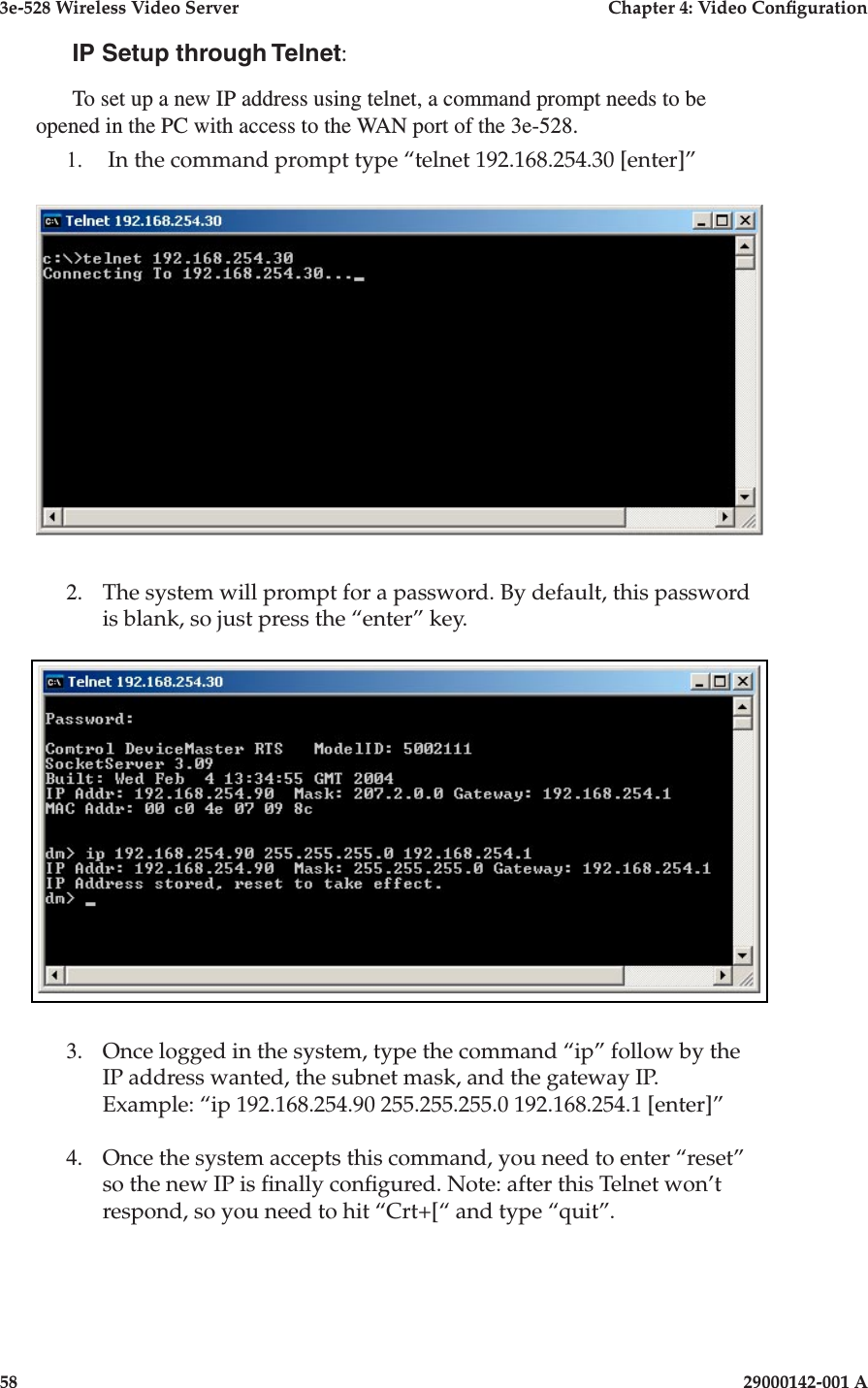 3e-528 Wireless Video Server  Chapter 4: Video Conguration58                            29000142-001 A3e-528 Wireless Video Server  Chapter 4: Video Conguration29000142-001 A                            59IP Setup through Telnet:To set up a new IP address using telnet, a command prompt needs to be opened in the PC with access to the WAN port of the 3e-528. 1.   In the command prompt type “telnet 192.168.254.30 [enter]”2.   The system will prompt for a password. By default, this password is blank, so just press the “enter” key.3.   Once logged in the system, type the command “ip” follow by the IP address wanted, the subnet mask, and the gateway IP.   Example: “ip 192.168.254.90 255.255.255.0 192.168.254.1 [enter]”4.   Once the system accepts this command, you need to enter “reset” so the new IP is nally congured. Note: after this Telnet won’t respond, so you need to hit “Crt+[“ and type “quit”. 