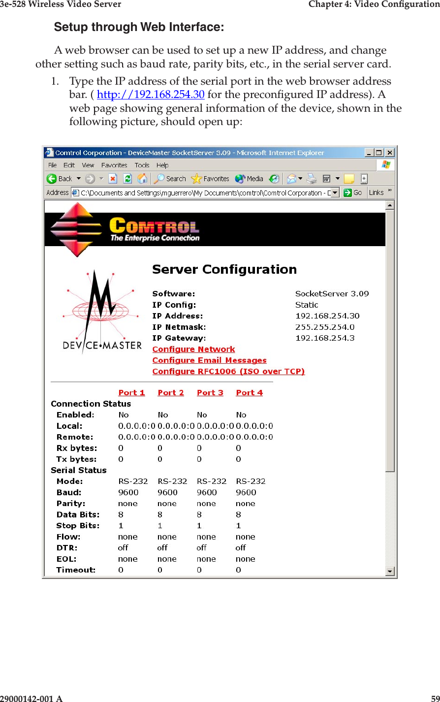 3e-528 Wireless Video Server  Chapter 4: Video Conguration58                            29000142-001 A3e-528 Wireless Video Server  Chapter 4: Video Conguration29000142-001 A                            59Setup through Web Interface:A web browser can be used to set up a new IP address, and change other setting such as baud rate, parity bits, etc., in the serial server card. 1.   Type the IP address of the serial port in the web browser address bar. ( http://192.168.254.30 for the precongured IP address). A web page showing general information of the device, shown in the following picture, should open up: 