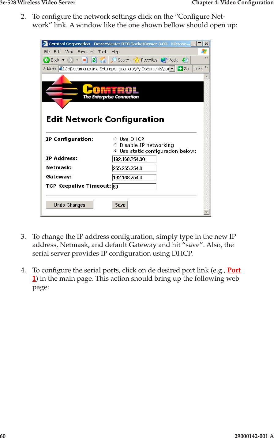 3e-528 Wireless Video Server  Chapter 4: Video Conguration60                            29000142-001 A3e-528 Wireless Video Server  Chapter 4: Video Conguration29000142-001 A                            612.  To congure the network settings click on the “Congure Net-work” link. A window like the one shown bellow should open up:3.   To change the IP address conguration, simply type in the new IP address, Netmask, and default Gateway and hit “save”. Also, the serial server provides IP conguration using DHCP. 4.   To congure the serial ports, click on de desired port link (e.g., Port 1) in the main page. This action should bring up the following web page: