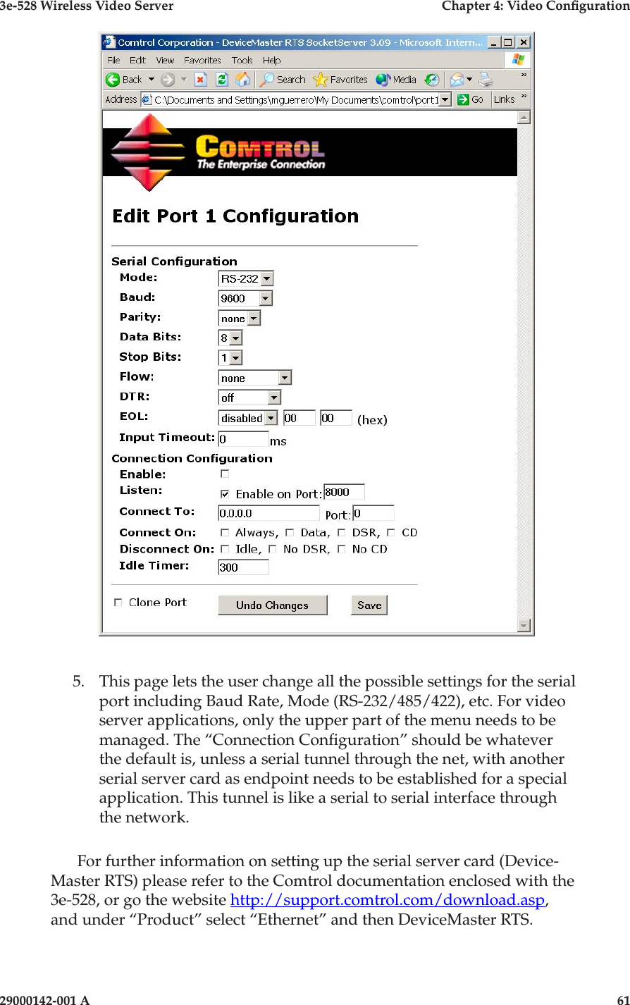 3e-528 Wireless Video Server  Chapter 4: Video Conguration60                            29000142-001 A3e-528 Wireless Video Server  Chapter 4: Video Conguration29000142-001 A                            61 5.   This page lets the user change all the possible settings for the serial port including Baud Rate, Mode (RS-232/485/422), etc. For video server applications, only the upper part of the menu needs to be managed. The “Connection Conguration” should be whatever the default is, unless a serial tunnel through the net, with another serial server card as endpoint needs to be established for a special application. This tunnel is like a serial to serial interface through the network.For further information on setting up the serial server card (Device-Master RTS) please refer to the Comtrol documentation enclosed with the 3e-528, or go the website http://support.comtrol.com/download.asp, and under “Product” select “Ethernet” and then DeviceMaster RTS. 