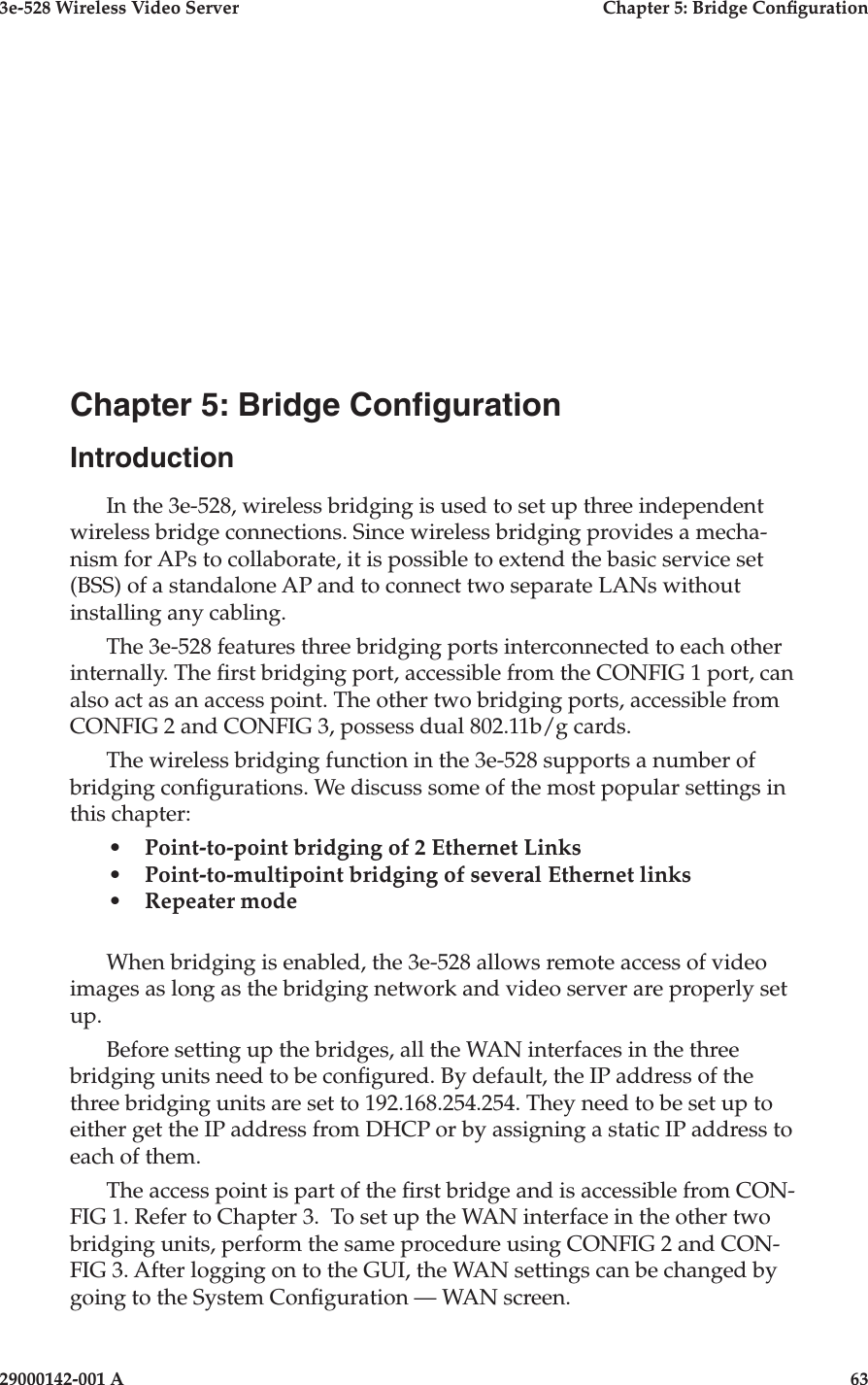 3e-528 Wireless Video Server  Chapter 5: Bridge Conguration29000142-001 A                            63Chapter 5: Bridge CongurationIntroductionIn the 3e-528, wireless bridging is used to set up three independent wireless bridge connections. Since wireless bridging provides a mecha-nism for APs to collaborate, it is possible to extend the basic service set (BSS) of a standalone AP and to connect two separate LANs without installing any cabling.The 3e-528 features three bridging ports interconnected to each other internally. The rst bridging port, accessible from the CONFIG 1 port, can also act as an access point. The other two bridging ports, accessible from CONFIG 2 and CONFIG 3, possess dual 802.11b/g cards.The wireless bridging function in the 3e-528 supports a number of bridging congurations. We discuss some of the most popular settings in this chapter:•   Point-to-point bridging of 2 Ethernet Links•   Point-to-multipoint bridging of several Ethernet links•   Repeater mode When bridging is enabled, the 3e-528 allows remote access of video images as long as the bridging network and video server are properly set up.Before setting up the bridges, all the WAN interfaces in the three bridging units need to be congured. By default, the IP address of the three bridging units are set to 192.168.254.254. They need to be set up to either get the IP address from DHCP or by assigning a static IP address to each of them. The access point is part of the rst bridge and is accessible from CON-FIG 1. Refer to Chapter 3.  To set up the WAN interface in the other two bridging units, perform the same procedure using CONFIG 2 and CON-FIG 3. After logging on to the GUI, the WAN settings can be changed by going to the System Conguration — WAN screen.