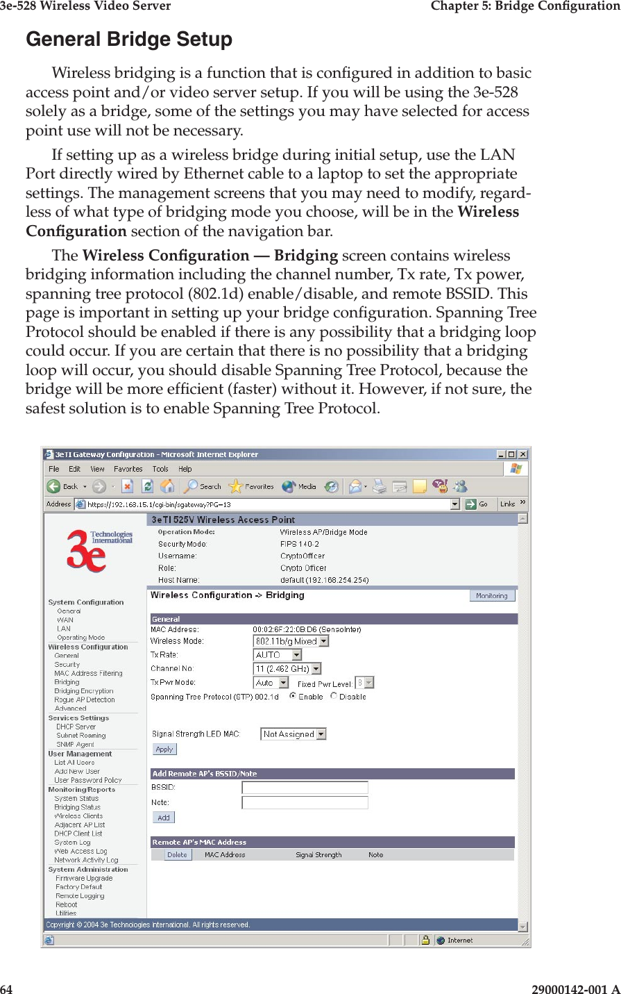 3e-528 Wireless Video Server  Chapter 5: Bridge Conguration64                            29000142-001 A3e-528 Wireless Video Server  Chapter 5: Bridge Conguration29000142-001 A                            65General Bridge SetupWireless bridging is a function that is congured in addition to basic access point and/or video server setup. If you will be using the 3e-528 solely as a bridge, some of the settings you may have selected for access point use will not be necessary. If setting up as a wireless bridge during initial setup, use the LAN Port directly wired by Ethernet cable to a laptop to set the appropriate settings. The management screens that you may need to modify, regard-less of what type of bridging mode you choose, will be in the Wireless Conguration section of the navigation bar. The Wireless Conguration — Bridging screen contains wireless bridging information including the channel number, Tx rate, Tx power, spanning tree protocol (802.1d) enable/disable, and remote BSSID. This page is important in setting up your bridge conguration. Spanning Tree Protocol should be enabled if there is any possibility that a bridging loop could occur. If you are certain that there is no possibility that a bridging loop will occur, you should disable Spanning Tree Protocol, because the bridge will be more efcient (faster) without it. However, if not sure, the safest solution is to enable Spanning Tree Protocol.