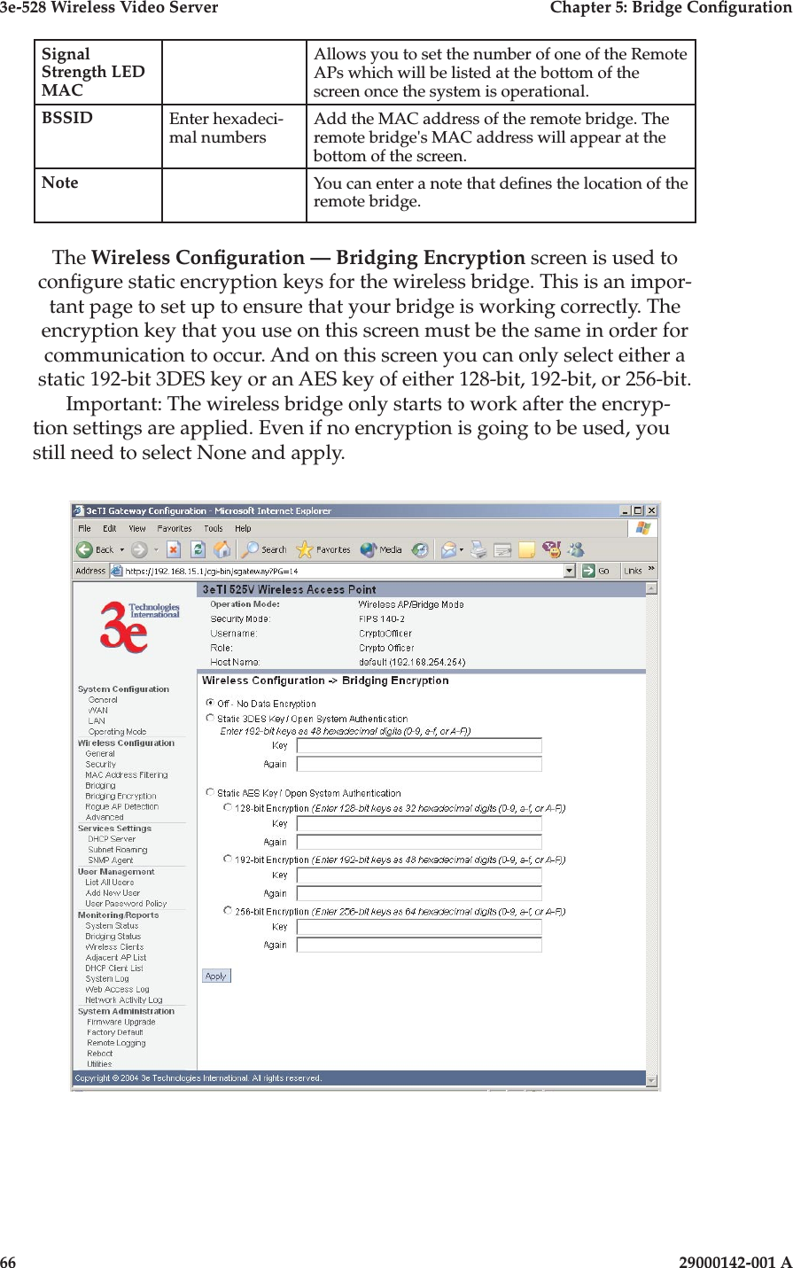 3e-528 Wireless Video Server  Chapter 5: Bridge Conguration66                            29000142-001 A3e-528 Wireless Video Server  Chapter 5: Bridge Conguration29000142-001 A                            67Signal Strength LED MACAllows you to set the number of one of the Remote APs which will be listed at the bottom of the screen once the system is operational.BSSID Enter hexadeci-mal numbersAdd the MAC address of the remote bridge. The remote bridge&apos;s MAC address will appear at the bottom of the screen.Note You can enter a note that denes the location of the remote bridge.The Wireless Conguration — Bridging Encryption screen is used to congure static encryption keys for the wireless bridge. This is an impor-tant page to set up to ensure that your bridge is working correctly. The encryption key that you use on this screen must be the same in order for communication to occur. And on this screen you can only select either a static 192-bit 3DES key or an AES key of either 128-bit, 192-bit, or 256-bit. Important: The wireless bridge only starts to work after the encryp-tion settings are applied. Even if no encryption is going to be used, you still need to select None and apply.