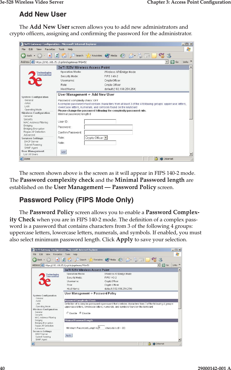 3e-528 Wireless Video Server  Chapter 3: Access Point Conguration40                            29000142-001 A3e-528 Wireless Video Server  Chapter 3: Access Point Conguration29000142-001 A  41Add New UserThe Add New User screen allows you to add new administrators and crypto ofcers, assigning and conrming the password for the administrator.The screen shown above is the screen as it will appear in FIPS 140-2 mode.  The Password complexity check and the Minimal Password length are established on the User Management — Password Policy screen. Password Policy (FIPS Mode Only)The Password Policy screen allows you to enable a Password Complex-ity Check when you are in FIPS 140-2 mode. The denition of a complex pass-word is a password that contains characters from 3 of the following 4 groups: uppercase letters, lowercase letters, numerals, and symbols. If enabled, you must also select minimum password length. Click Apply to save your selection.