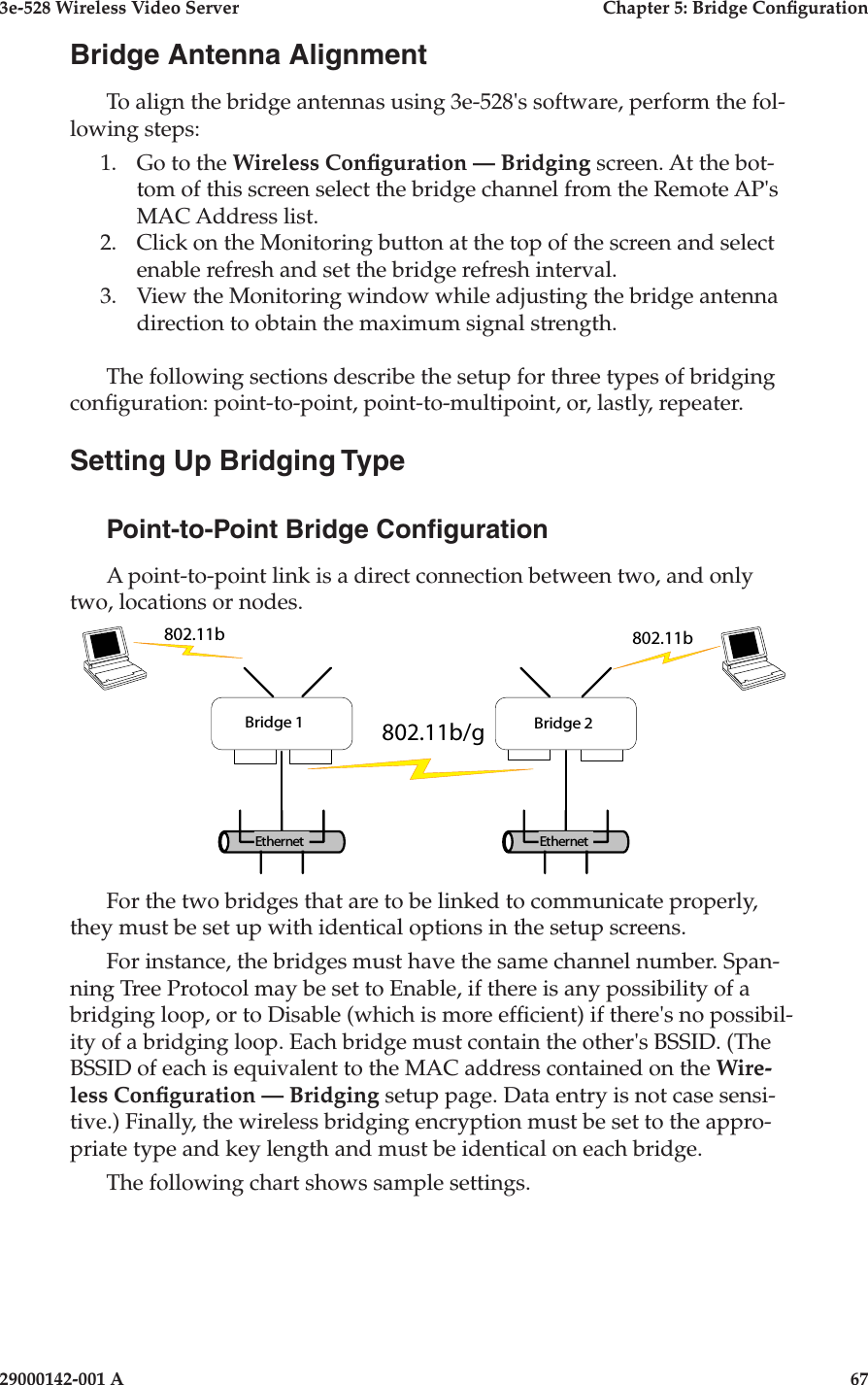 3e-528 Wireless Video Server  Chapter 5: Bridge Conguration66                            29000142-001 A3e-528 Wireless Video Server  Chapter 5: Bridge Conguration29000142-001 A                            67Bridge Antenna AlignmentTo align the bridge antennas using 3e-528&apos;s software, perform the fol-lowing steps:1.  Go to the Wireless Conguration — Bridging screen. At the bot-tom of this screen select the bridge channel from the Remote AP&apos;s MAC Address list.2.  Click on the Monitoring button at the top of the screen and select enable refresh and set the bridge refresh interval.3.  View the Monitoring window while adjusting the bridge antenna direction to obtain the maximum signal strength.The following sections describe the setup for three types of bridging conguration: point-to-point, point-to-multipoint, or, lastly, repeater.Setting Up Bridging TypePoint-to-Point Bridge CongurationA point-to-point link is a direct connection between two, and only two, locations or nodes.      For the two bridges that are to be linked to communicate properly, they must be set up with identical options in the setup screens.For instance, the bridges must have the same channel number. Span-ning Tree Protocol may be set to Enable, if there is any possibility of a bridging loop, or to Disable (which is more efcient) if there&apos;s no possibil-ity of a bridging loop. Each bridge must contain the other&apos;s BSSID. (The BSSID of each is equivalent to the MAC address contained on the Wire-less Conguration — Bridging setup page. Data entry is not case sensi-tive.) Finally, the wireless bridging encryption must be set to the appro-priate type and key length and must be identical on each bridge.The following chart shows sample settings.