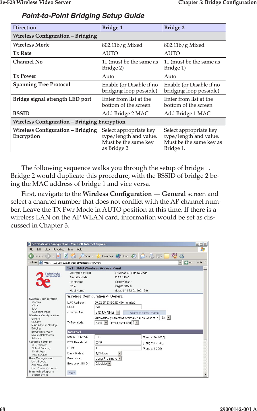 3e-528 Wireless Video Server  Chapter 5: Bridge Conguration68                            29000142-001 A3e-528 Wireless Video Server  Chapter 5: Bridge Conguration29000142-001 A                            69Point-to-Point Bridging Setup GuideDirection Bridge 1 Bridge 2Wireless Conguration – Bridging Wireless Mode 802.11b/g Mixed 802.11b/g MixedTx Rate AUTO AUTOChannel No 11 (must be the same as Bridge 2)11 (must be the same as Bridge 1)Tx Power Auto AutoSpanning Tree Protocol Enable (or Disable if no bridging loop possible)Enable (or Disable if no bridging loop possible)Bridge signal strength LED port Enter from list at the bottom of the screenEnter from list at the bottom of the screenBSSID Add Bridge 2 MAC Add Bridge 1 MACWireless Conguration – Bridging EncryptionWireless Conguration – Bridging EncryptionSelect appropriate key type/length and value. Must be the same key as Bridge 2.Select appropriate key type/length and value. Must be the same key as Bridge 1.The following sequence walks you through the setup of bridge 1. Bridge 2 would duplicate this procedure, with the BSSID of bridge 2 be-ing the MAC address of bridge 1 and vice versa.First, navigate to the Wireless Conguration — General screen and select a channel number that does not conict with the AP channel num-ber. Leave the TX Pwr Mode in AUTO position at this time. If there is a wireless LAN on the AP WLAN card, information would be set as dis-cussed in Chapter 3.