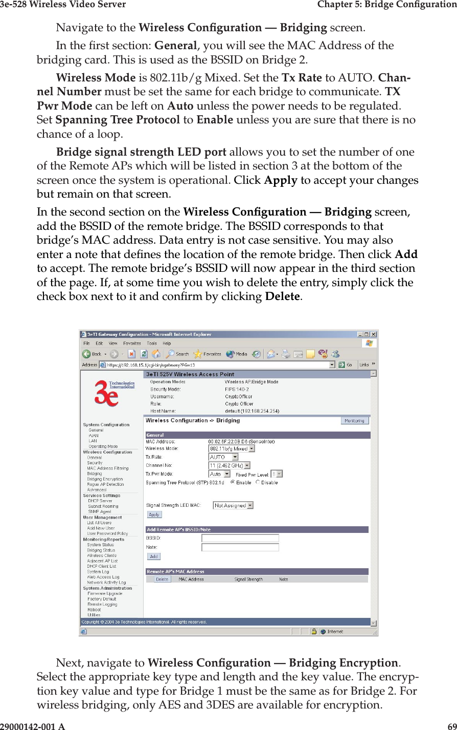 3e-528 Wireless Video Server  Chapter 5: Bridge Conguration68                            29000142-001 A3e-528 Wireless Video Server  Chapter 5: Bridge Conguration29000142-001 A                            69Navigate to the Wireless Conguration — Bridging screen. In the rst section: General, you will see the MAC Address of the bridging card. This is used as the BSSID on Bridge 2.Wireless Mode is 802.11b/g Mixed. Set the Tx Rate to AUTO. Chan-nel Number must be set the same for each bridge to communicate. TX Pwr Mode can be left on Auto unless the power needs to be regulated. Set Spanning Tree Protocol to Enable unless you are sure that there is no chance of a loop. Bridge signal strength LED port allows you to set the number of one of the Remote APs which will be listed in section 3 at the bottom of the screen once the system is operational. Click Apply to accept your changes but remain on that screen.In the second section on the Wireless Conguration — Bridging screen, add the BSSID of the remote bridge. The BSSID corresponds to that bridge’s MAC address. Data entry is not case sensitive. You may also enter a note that denes the location of the remote bridge. Then click Add to accept. The remote bridge’s BSSID will now appear in the third section of the page. If, at some time you wish to delete the entry, simply click the check box next to it and conrm by clicking Delete.Next, navigate to Wireless Conguration — Bridging Encryption. Select the appropriate key type and length and the key value. The encryp-tion key value and type for Bridge 1 must be the same as for Bridge 2. For wireless bridging, only AES and 3DES are available for encryption.