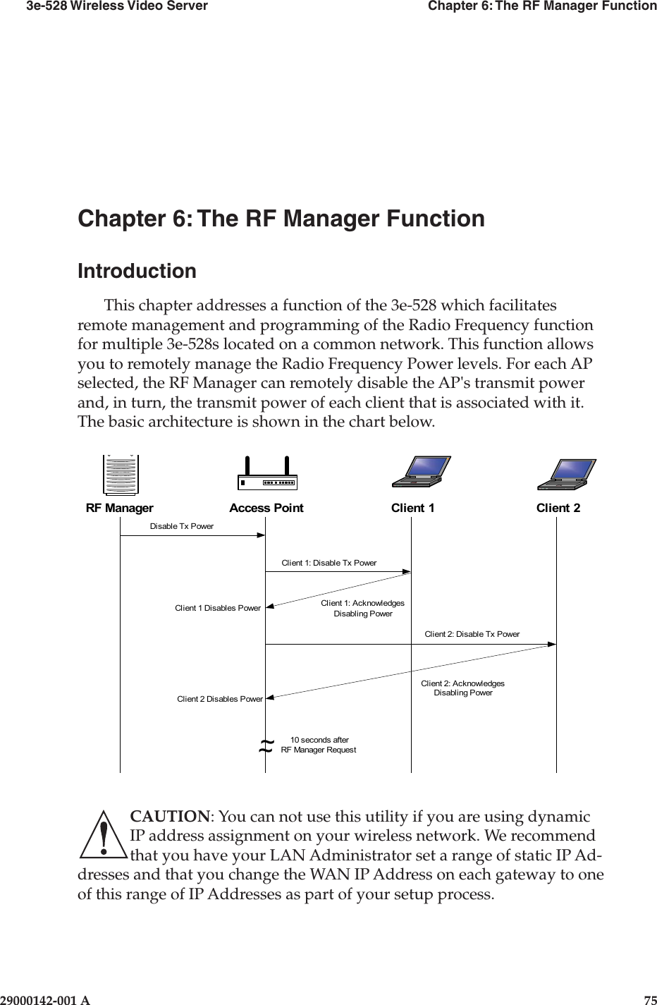 3e-528 Wireless Video Server  Chapter 6: The RF Manager Function29000142-001 A  75Chapter 6: The RF Manager FunctionIntroductionThis chapter addresses a function of the 3e-528 which facilitates remote management and programming of the Radio Frequency function for multiple 3e-528s located on a common network. This function allows you to remotely manage the Radio Frequency Power levels. For each AP selected, the RF Manager can remotely disable the AP&apos;s transmit power and, in turn, the transmit power of each client that is associated with it. The basic architecture is shown in the chart below. RF ManagerDisable Tx PowerClient 1: Disable Tx PowerClient 2: Disable Tx PowerClient 2: AcknowledgesDisabling PowerClient 1: AcknowledgesDisabling Power~~10 seconds afterRF Manager RequestClient 1 Disables PowerClient 2 Disables PowerAP Disables PowerAccess Point Client 1 Client 2CAUTION: You can not use this utility if you are using dynamic IP address assignment on your wireless network. We recommend that you have your LAN Administrator set a range of static IP Ad-dresses and that you change the WAN IP Address on each gateway to one of this range of IP Addresses as part of your setup process.