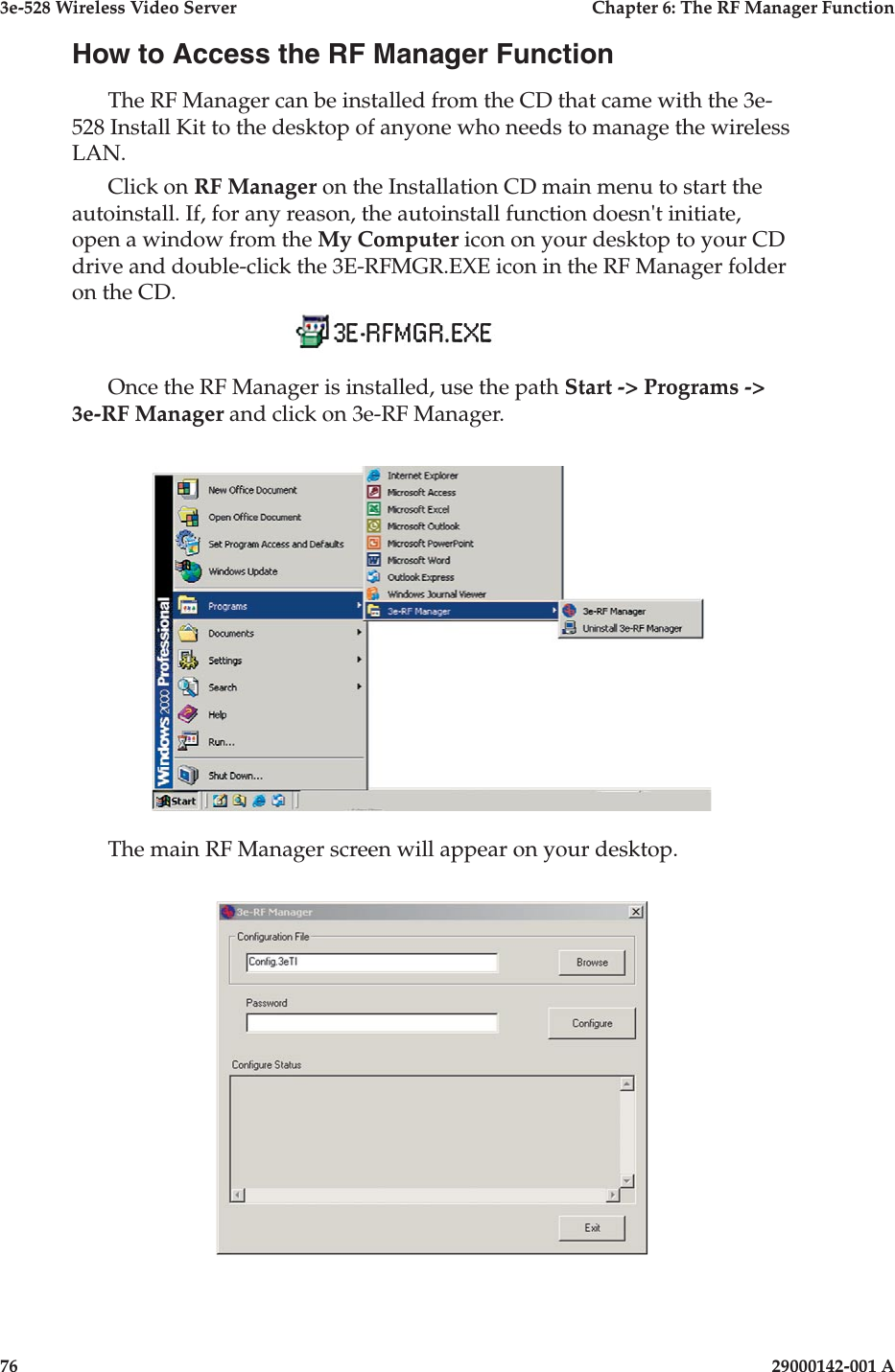 3e-528 Wireless Video Server  Chapter 6: The RF Manager Function76                    29000142-001 A3e-528 Wireless Video Server  Chapter 6: The RF Manager Function29000142-001 A  77How to Access the RF Manager FunctionThe RF Manager can be installed from the CD that came with the 3e-528 Install Kit to the desktop of anyone who needs to manage the wireless LAN.Click on RF Manager on the Installation CD main menu to start the autoinstall. If, for any reason, the autoinstall function doesn&apos;t initiate, open a window from the My Computer icon on your desktop to your CD drive and double-click the 3E-RFMGR.EXE icon in the RF Manager folder on the CD.     Once the RF Manager is installed, use the path Start -&gt; Programs -&gt; 3e-RF Manager and click on 3e-RF Manager.The main RF Manager screen will appear on your desktop.