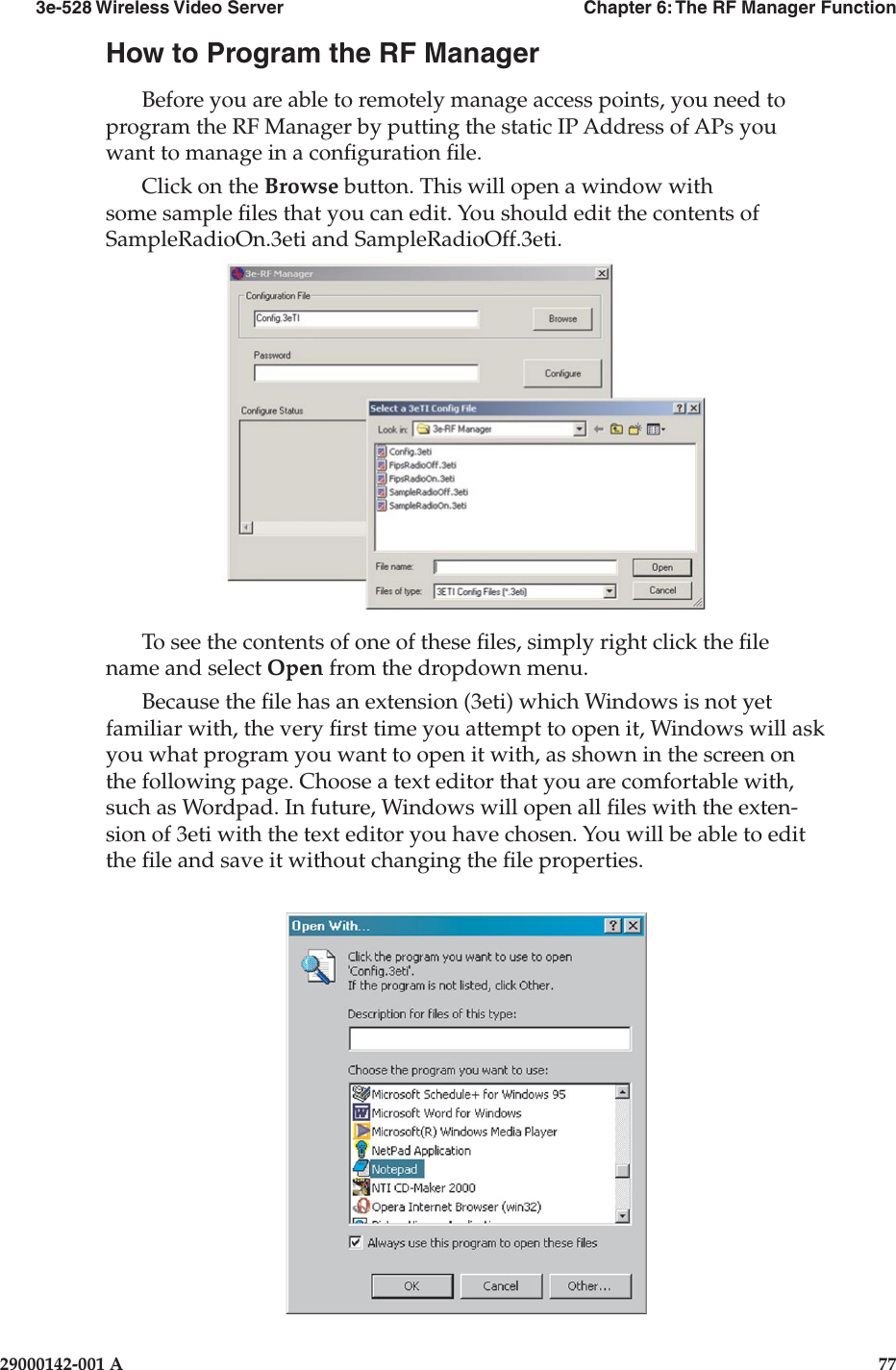 3e-528 Wireless Video Server  Chapter 6: The RF Manager Function76                    29000142-001 A3e-528 Wireless Video Server  Chapter 6: The RF Manager Function29000142-001 A  77How to Program the RF ManagerBefore you are able to remotely manage access points, you need to program the RF Manager by putting the static IP Address of APs you want to manage in a conguration le.Click on the Browse button. This will open a window with some sample les that you can edit. You should edit the contents of SampleRadioOn.3eti and SampleRadioOff.3eti.To see the contents of one of these les, simply right click the le name and select Open from the dropdown menu. Because the le has an extension (3eti) which Windows is not yet familiar with, the very rst time you attempt to open it, Windows will ask you what program you want to open it with, as shown in the screen on the following page. Choose a text editor that you are comfortable with, such as Wordpad. In future, Windows will open all les with the exten-sion of 3eti with the text editor you have chosen. You will be able to edit the le and save it without changing the le properties.