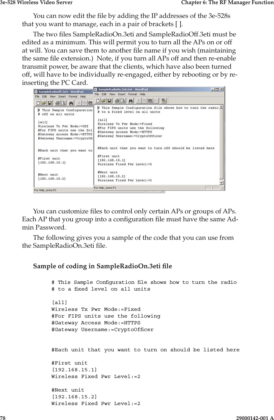 3e-528 Wireless Video Server  Chapter 6: The RF Manager Function78                    29000142-001 A3e-528 Wireless Video Server  Chapter 6: The RF Manager Function29000142-001 A  79You can now edit the le by adding the IP addresses of the 3e-528s that you want to manage, each in a pair of brackets [ ].The two les SampleRadioOn.3eti and SampleRadioOff.3eti must be edited as a minimum. This will permit you to turn all the APs on or off at will. You can save them to another le name if you wish (maintaining the same le extension.)  Note, if you turn all APs off and then re-enable transmit power, be aware that the clients, which have also been turned off, will have to be individually re-engaged, either by rebooting or by re-inserting the PC Card.You can customize les to control only certain APs or groups of APs. Each AP that you group into a conguration le must have the same Ad-min Password.The following gives you a sample of the code that you can use from the SampleRadioOn.3eti le.Sample of coding in SampleRadioOn.3eti le# This Sample Conguration le shows how to turn the radio# to a xed level on all units[all]Wireless Tx Pwr Mode:=Fixed#For FIPS units use the following#Gateway Access Mode:=HTTPS#Gateway Username:=CryptoOfcer#Each unit that you want to turn on should be listed here#First unit[192.168.15.1]Wireless Fixed Pwr Level:=2#Next unit[192.168.15.2]Wireless Fixed Pwr Level:=2