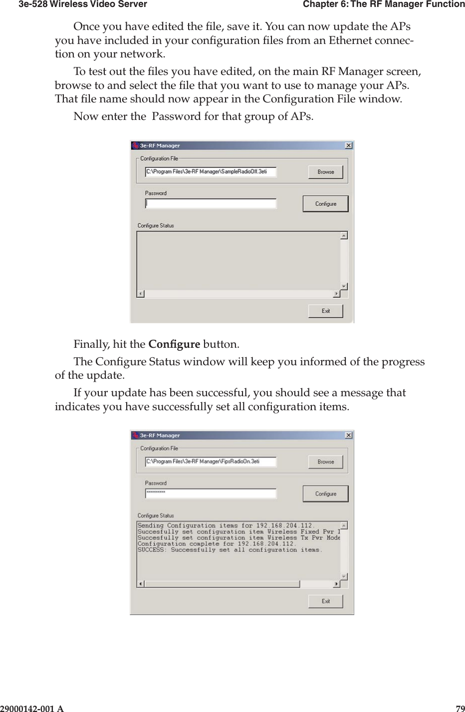 3e-528 Wireless Video Server  Chapter 6: The RF Manager Function78                    29000142-001 A3e-528 Wireless Video Server  Chapter 6: The RF Manager Function29000142-001 A  79Once you have edited the le, save it. You can now update the APs you have included in your conguration les from an Ethernet connec-tion on your network.To test out the les you have edited, on the main RF Manager screen, browse to and select the le that you want to use to manage your APs. That le name should now appear in the Conguration File window.Now enter the  Password for that group of APs.Finally, hit the Congure button. The Congure Status window will keep you informed of the progress of the update.If your update has been successful, you should see a message that indicates you have successfully set all conguration items.
