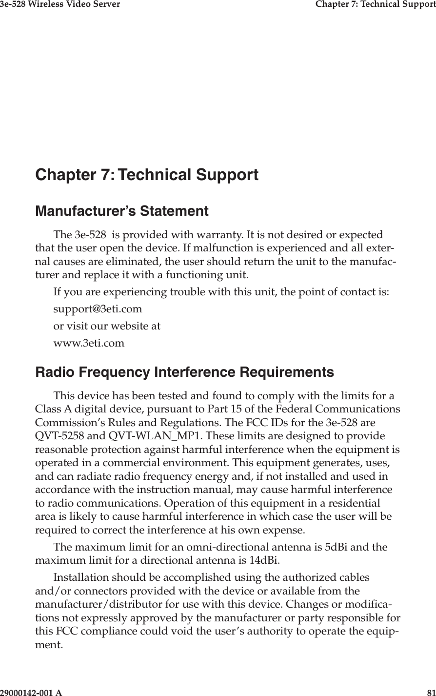 3e-528 Wireless Video Server  Chapter 7: Technical Support29000142-001 A                            81Chapter 7: Technical SupportManufacturer’s StatementThe 3e-528  is provided with warranty. It is not desired or expected that the user open the device. If malfunction is experienced and all exter-nal causes are eliminated, the user should return the unit to the manufac-turer and replace it with a functioning unit. If you are experiencing trouble with this unit, the point of contact is:support@3eti.comor visit our website atwww.3eti.comRadio Frequency Interference RequirementsThis device has been tested and found to comply with the limits for a Class A digital device, pursuant to Part 15 of the Federal Communications Commission’s Rules and Regulations. The FCC IDs for the 3e-528 are QVT-5258 and QVT-WLAN_MP1. These limits are designed to provide reasonable protection against harmful interference when the equipment is operated in a commercial environment. This equipment generates, uses, and can radiate radio frequency energy and, if not installed and used in accordance with the instruction manual, may cause harmful interference to radio communications. Operation of this equipment in a residential area is likely to cause harmful interference in which case the user will be required to correct the interference at his own expense.The maximum limit for an omni-directional antenna is 5dBi and the maximum limit for a directional antenna is 14dBi.Installation should be accomplished using the authorized cables and/or connectors provided with the device or available from the manufacturer/distributor for use with this device. Changes or modica-tions not expressly approved by the manufacturer or party responsible for this FCC compliance could void the user’s authority to operate the equip-ment.