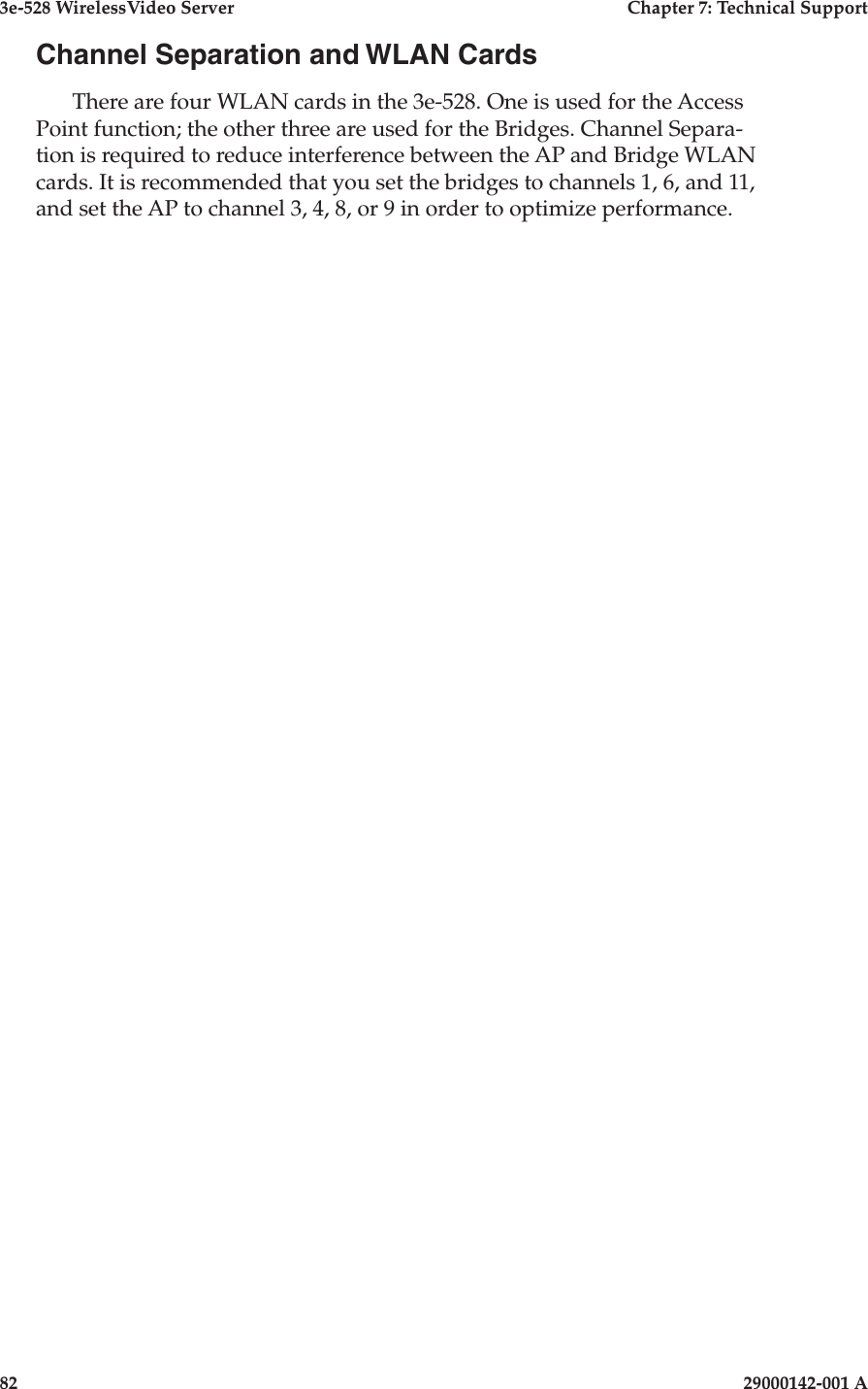 3e-528 WirelessVideo Server  Chapter 7: Technical Support82                            29000142-001 AChannel Separation and WLAN CardsThere are four WLAN cards in the 3e-528. One is used for the Access Point function; the other three are used for the Bridges. Channel Separa-tion is required to reduce interference between the AP and Bridge WLAN cards. It is recommended that you set the bridges to channels 1, 6, and 11, and set the AP to channel 3, 4, 8, or 9 in order to optimize performance.