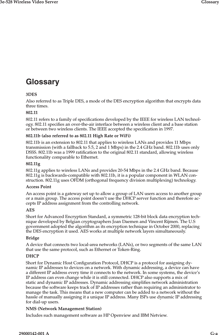 3e-528 Wireless Video Server  Glossary29000142-001 A                            G-aGlossary3DESAlso referred to as Triple DES, a mode of the DES encryption algorithm that encrypts data three times.802.11802.11 refers to a family of specications developed by the IEEE for wireless LAN technol-ogy. 802.11 species an over-the-air interface between a wireless client and a base station or between two wireless clients. The IEEE accepted the specication in 1997. 802.11b (also referred to as 802.11 High Rate or WiFi)802.11b is an extension to 802.11 that applies to wireless LANs and provides 11 Mbps transmission (with a fallback to 5.5, 2 and 1 Mbps) in the 2.4 GHz band. 802.11b uses only DSSS. 802.11b was a 1999 ratication to the original 802.11 standard, allowing wireless functionality comparable to Ethernet. 802.11g802.11g applies to wireless LANs and provides 20-54 Mbps in the 2.4 GHz band. Because 802.11g is backwards-compatible with 802.11b, it is a popular component in WLAN con-struction. 802.11g uses OFDM (orthogonal frequency division multiplexing) technology.Access PointAn access point is a gateway set up to allow a group of LAN users access to another group or a main group. The access point doesn’t use the DHCP server function and therefore ac-cepts IP address assignment from the controlling network. AESShort for Advanced Encryption Standard, a symmetric 128-bit block data encryption tech-nique developed by Belgian cryptographers Joan Daemen and Vincent Rijmen. The U.S government adopted the algorithm as its encryption technique in October 2000, replacing the DES encryption it used. AES works at multiple network layers simultaneously. BridgeA device that connects two local-area networks (LANs), or two segments of the same LAN that use the same protocol, such as Ethernet or Token-Ring.DHCPShort for Dynamic Host Conguration Protocol, DHCP is a protocol for assigning dy-namic IP addresses to devices on a network. With dynamic addressing, a device can have a different IP address every time it connects to the network. In some systems, the device’s IP address can even change while it is still connected. DHCP also supports a mix of static and dynamic IP addresses. Dynamic addressing simplies network administration because the software keeps track of IP addresses rather than requiring an administrator to manage the task. This means that a new computer can be added to a network without the hassle of manually assigning it a unique IP address. Many ISPs use dynamic IP addressing for dial-up users. NMS (Network Management Station)Includes such management software as HP Openview and IBM Netview.