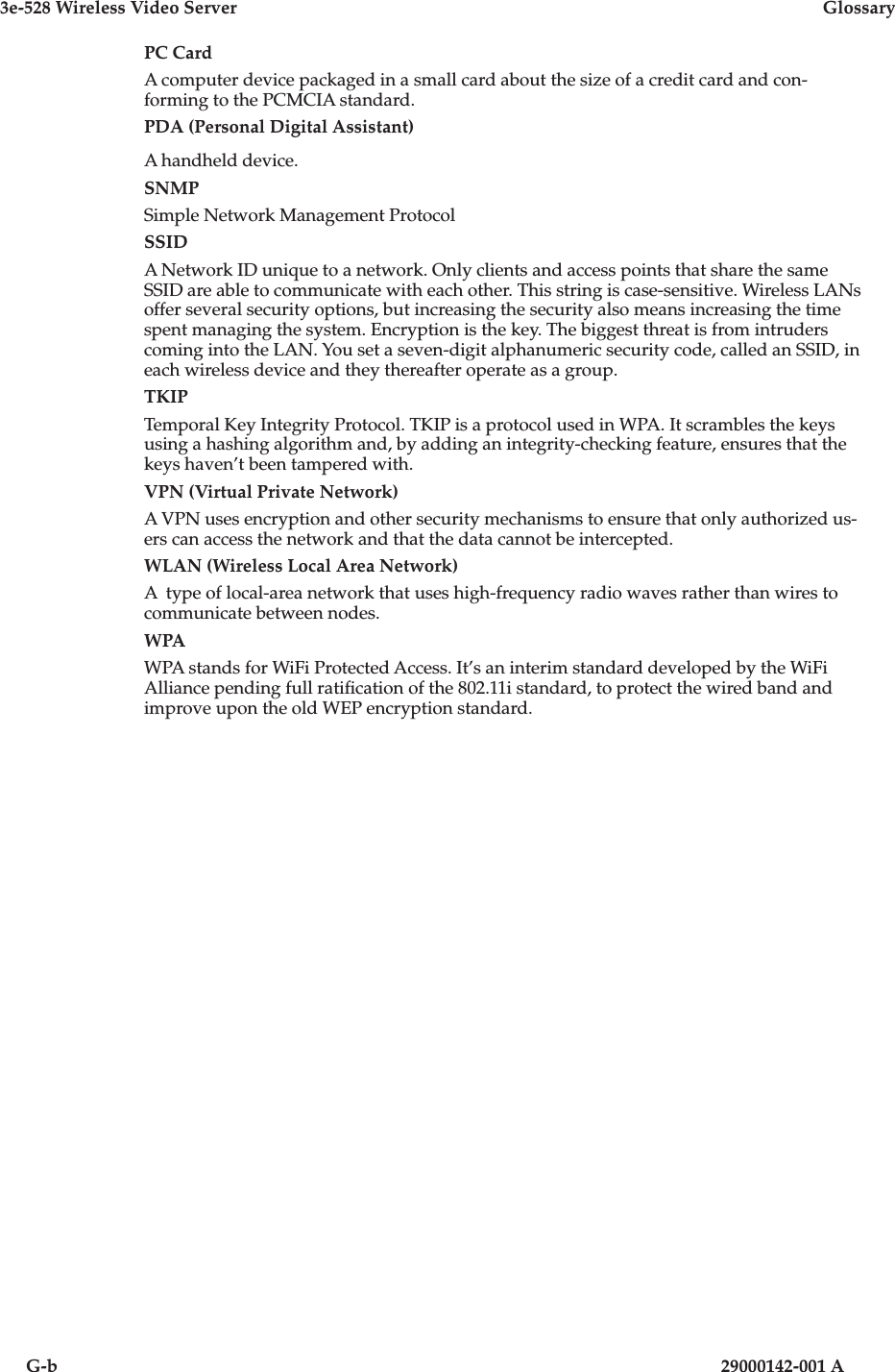 3e-528 Wireless Video Server  GlossaryG-b                          29000142-001 APC CardA computer device packaged in a small card about the size of a credit card and con-forming to the PCMCIA standard.PDA (Personal Digital Assistant)A handheld device.SNMPSimple Network Management ProtocolSSIDA Network ID unique to a network. Only clients and access points that share the same SSID are able to communicate with each other. This string is case-sensitive. Wireless LANs offer several security options, but increasing the security also means increasing the time spent managing the system. Encryption is the key. The biggest threat is from intruders coming into the LAN. You set a seven-digit alphanumeric security code, called an SSID, in each wireless device and they thereafter operate as a group.TKIPTemporal Key Integrity Protocol. TKIP is a protocol used in WPA. It scrambles the keys using a hashing algorithm and, by adding an integrity-checking feature, ensures that the keys haven’t been tampered with.VPN (Virtual Private Network)A VPN uses encryption and other security mechanisms to ensure that only authorized us-ers can access the network and that the data cannot be intercepted. WLAN (Wireless Local Area Network)A  type of local-area network that uses high-frequency radio waves rather than wires to communicate between nodes. WPAWPA stands for WiFi Protected Access. It’s an interim standard developed by the WiFi Alliance pending full ratication of the 802.11i standard, to protect the wired band and improve upon the old WEP encryption standard. 