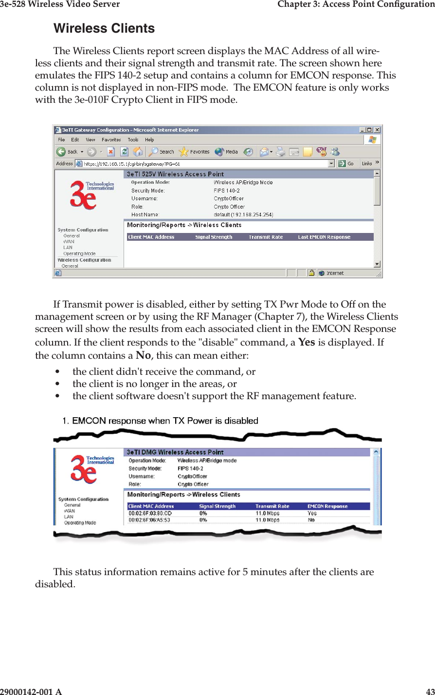 3e-528 Wireless Video Server  Chapter 3: Access Point Conguration42                            29000142-001 A3e-528 Wireless Video Server  Chapter 3: Access Point Conguration29000142-001 A  43Wireless ClientsThe Wireless Clients report screen displays the MAC Address of all wire-less clients and their signal strength and transmit rate. The screen shown here emulates the FIPS 140-2 setup and contains a column for EMCON response. This column is not displayed in non-FIPS mode.  The EMCON feature is only works with the 3e-010F Crypto Client in FIPS mode. If Transmit power is disabled, either by setting TX Pwr Mode to Off on the management screen or by using the RF Manager (Chapter 7), the Wireless Clients screen will show the results from each associated client in the EMCON Response column. If the client responds to the &quot;disable&quot; command, a Yes is displayed. If the column contains a No, this can mean either:•  the client didn&apos;t receive the command, or•  the client is no longer in the areas, or•  the client software doesn&apos;t support the RF management feature.This status information remains active for 5 minutes after the clients are disabled.