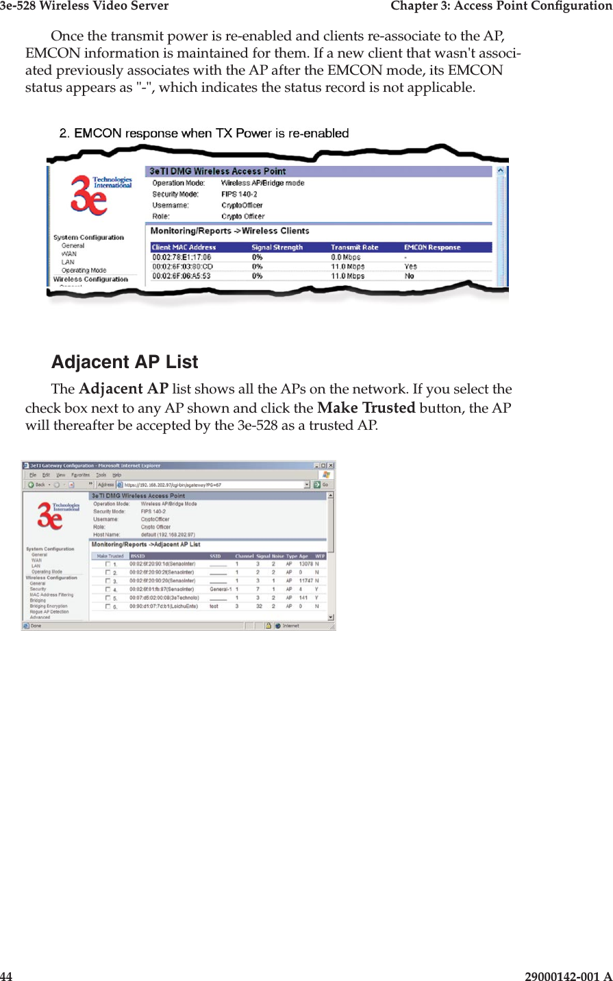 3e-528 Wireless Video Server  Chapter 3: Access Point Conguration44                            29000142-001 A3e-528 Wireless Video Server  Chapter 3: Access Point Conguration29000142-001 A  45Once the transmit power is re-enabled and clients re-associate to the AP, EMCON information is maintained for them. If a new client that wasn&apos;t associ-ated previously associates with the AP after the EMCON mode, its EMCON status appears as &quot;-&quot;, which indicates the status record is not applicable.Adjacent AP ListThe Adjacent AP list shows all the APs on the network. If you select the check box next to any AP shown and click the Make Trusted button, the AP will thereafter be accepted by the 3e-528 as a trusted AP.