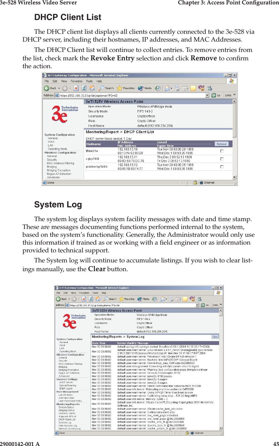 3e-528 Wireless Video Server  Chapter 3: Access Point Conguration44                            29000142-001 A3e-528 Wireless Video Server  Chapter 3: Access Point Conguration29000142-001 A  45DHCP Client ListThe DHCP client list displays all clients currently connected to the 3e-528 via DHCP server, including their hostnames, IP addresses, and MAC Addresses.The DHCP Client list will continue to collect entries. To remove entries from the list, check mark the Revoke Entry selection and click Remove to conrm the action.System LogThe system log displays system facility messages with date and time stamp. These are messages documenting functions performed internal to the system, based on the system’s functionality. Generally, the Administrator would only use this information if trained as or working with a eld engineer or as information provided to technical support.The System log will continue to accumulate listings. If you wish to clear list-ings manually, use the Clear button.